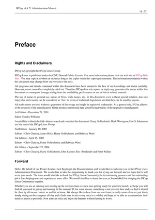 IPCop v1.4.21 Administration Manual
                                                                                                                         10 / 77




Preface


Rights and Disclaimers

IPCop is Copyright the IPCop Linux Group.
IPCop Linux is published under the GNU General Public License. For more information please visit our web site at IPCop Web
Site. You may copy it in whole or in part as long as the copies retain this copyright statement. The information contained within
this document may change from one version to the next.
All programs and details contained within this document have been created to the best of our knowledge and tested carefully.
However, errors cannot be completely ruled out. Therefore IPCop does not express or imply any guarantees for errors within this
document or consequent damage arising from the availability, performance or use of this or related material.
The use of names in general use, names of ﬁrms, trade names, etc. in this document, even without special notation, does not
imply that such names can be considered as ‘free’ in terms of trademark legislation and that they can be used by anyone.
All trade names are used without a guarantee of free usage and might be registered trademarks. As a general rule, IPCop adheres
to the notation of the manufacturer. Other products mentioned here could be trademarks of the respective manufacturer.
1st Edition - December 29, 2001
Editor Charles Williams
I would like to thank the folks that reviewed and corrected the document: Harry Goldschmitt, Mark Wormgoor, Eric S. Johansson
and the rest of the IPCop Linux Group.
2nd Edition - January 10, 2003
Editors - Chris Clancey, James Brice, Harry Goldschmitt, and Rebecca Ward
3rd Edition - April 25, 2003
Editors - Chris Clancey, Harry Goldschmitt, and Rebecca Ward
4th Edition - September 25, 2004
Editors - Chris Clancey, Harry Goldschmitt, John Kastner, Eric Oberlander and Peter Walker


Forward

Hello. On behalf of our Project Leader, Jack Beglinger, the Documentation staff would like to welcome you to the IPCop Users
Administration Document. We would like to take this opportunity to thank you for trying our ﬁrewall and we hope that it will
serve your needs. The team would also like to thank the IPCop Linux Community for its continuing presence and the outstanding
job it does helping new and experienced users alike. We would also like to thank the team at SmoothWall for bringing the IPCop
Linux Community together.
Whether you are an existing user moving up the version chain or a new user getting ready for your ﬁrst install, we hope you will
ﬁnd all you need to get up and running in this manual. If, for some reason, something is not covered here and you feel it should
be, then by all means contact us and let us know. We always like to hear from our user base (actually some of us are just kinda
lonely sitting on the computer all day and a little note is nice every once in a while) and hope to be able to accommodate their
needs as much as possible. Now you can relax and enjoy the Internet without having to worry.
 