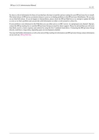 IPCop v1.4.21 Administration Manual
                                                                                                                             11 / 77




So, here is a bit of information for those of you that have the time to read this and are waiting for your IPCop Linux box to install.
The initial release of IPCop was an interim release to assist us in ﬁnding problems in the IPCop Linux Distribution. We are now
on our third full release. If you do happen to ﬁnd problems, please check the IPCop FAQ ﬁrst as we attempt to update the FAQ
as soon as we ﬁnd a problem and can provide solid information on either a work around or a direct ﬁx.
If your problem is not referenced in the FAQ then you can either join us on IRC (server: irc.openprojects.net channel: #ipcop),
contact the IPCop mailing list or send the IPCop Linux Group an email for direct support. Please be advised that you will more
than likely receive a faster response and solution by using the ﬁrst 3 methods listed above. Contacting the IPCop Linux Group
directly could have a large delay, depending upon our development schedule.
You may ﬁnd further information as well as the newest FAQ, mailing list information and IPCop Linux Group contact information
on our web site: IPCop Web Site
 