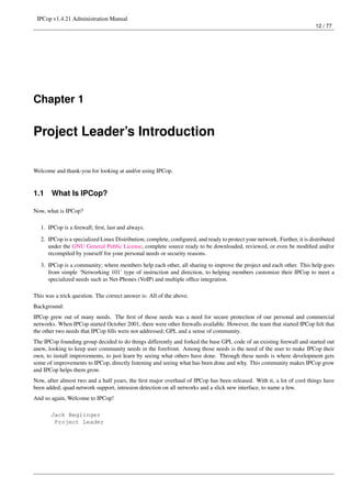 IPCop v1.4.21 Administration Manual
                                                                                                                          12 / 77




Chapter 1


Project Leader’s Introduction

Welcome and thank-you for looking at and/or using IPCop.


1.1    What Is IPCop?

Now, what is IPCop?

   1. IPCop is a ﬁrewall; ﬁrst, last and always.
   2. IPCop is a specialized Linux Distribution; complete, conﬁgured, and ready to protect your network. Further, it is distributed
      under the GNU General Public License, complete source ready to be downloaded, reviewed, or even be modiﬁed and/or
      recompiled by yourself for your personal needs or security reasons.

   3. IPCop is a community; where members help each other, all sharing to improve the project and each other. This help goes
      from simple ‘Networking 101’ type of instruction and direction, to helping members customize their IPCop to meet a
      specialized needs such as Net-Phones (VoIP) and multiple ofﬁce integration.

This was a trick question. The correct answer is: All of the above.
Background:
IPCop grew out of many needs. The ﬁrst of those needs was a need for secure protection of our personal and commercial
networks. When IPCop started October 2001, there were other ﬁrewalls available. However, the team that started IPCop felt that
the other two needs that IPCop ﬁlls were not addressed; GPL and a sense of community.
The IPCop founding group decided to do things differently and forked the base GPL code of an existing ﬁrewall and started out
anew, looking to keep user community needs in the forefront. Among those needs is the need of the user to make IPCop their
own, to install improvements, to just learn by seeing what others have done. Through these needs is where development gets
some of improvements to IPCop, directly listening and seeing what has been done and why. This community makes IPCop grow
and IPCop helps them grow.
Now, after almost two and a half years, the ﬁrst major overhaul of IPCop has been released. With it, a lot of cool things have
been added; quad network support, intrusion detection on all networks and a slick new interface, to name a few.
And so again, Welcome to IPCop!

       Jack Beglinger
        Project Leader
 