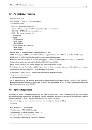 IPCop v1.4.21 Administration Manual
                                                                                                                          13 / 77




1.2     Partial List of Features

• IPTable network ﬁlters
• IDE, SCSI and CF (Disk on a Chip) drive support.
• Quad Network support:
  –   GREEN — Internal Trusted Network
  –   BLUE — Wireless Semi-Trusted Network (can be used as a second Green)
  –   ORANGE — DMZ for Internet accessed servers
  –   RED — The Internet connected via:
      * Dial modem
      * ISDN
      * NIC Connected:
        · DSL Modem
        · Cable Modem
      * USB Connected (w/ right driver):
        · DSL Modem
        · Cable Modem
• Multiple ‘Real’ IP supported on RED when using a Static IP base.
• DHCP client support on RED to receive IP from ISP, also support for a dynamic DNS to be updated as this IP changes.
• DHCP server for GREEN and BLUE to simplify network setup and maintenance.
• NTP server and client for setting IPCop clock and supplying a common clock for internal GREEN and BLUE networks.
• Intrusion Detection for ALL networks (RED, ORANGE, BLUE and GREEN)
• Virtual Private Network (VPN) to allow multiple sites to act as single large network.
• Proxy Support for both Web Surﬁng and DNS support allow for ‘faster’ connection response on and simpliﬁed network setup.
• Administration after initial load is via a secure Web Interface including:
  – Performance Graphics for CPU, Memory and Disk as well as Network throughput
  – Log viewing with autorotation.
  – Multiple language support.
• Use of older equipment. 386 or better. Version 1.4 has been tested on 486sx25 with 12M of RAM and 273M of hard drive.
  This was the oldest and smallest we could ﬁnd at the time of test. It was loaded via the Net Install option and supported a full
  Cable Modem download speed of 3Mb/s.


1.3     Acknowledgements

IPCop software is both a collaborative project and built upon great prior works. These acknowledgements will cover many to
help both directly and indirectly, but will never the less miss untold many who toiled to help develop this project but I failed to
get them noted here. To those, I say many thanks and sorry for missing your name.
For the rest, thank you. . . For a more up to date listing please see System→Credits in IPCop.
C ORE T EAM

• Mark Wormgoor — Lead Developer
• Alan Hourihane — SMP & SCSI Developer
• Gilles Espinasse — Lead Maintainer of version 1.4
• Harry Goldschmitt — Lead Documentation
• Eric Oberlander — Developer & Translation Coordinator
 