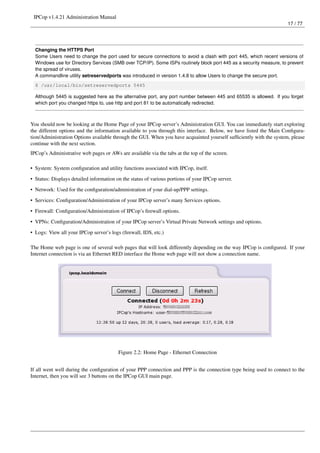 IPCop v1.4.21 Administration Manual
                                                                                                                    17 / 77




  Changing the HTTPS Port
  Some Users need to change the port used for secure connections to avoid a clash with port 445, which recent versions of
  Windows use for Directory Services (SMB over TCP/IP). Some ISPs routinely block port 445 as a security measure, to prevent
  the spread of viruses.
  A commandline utility setreservedports was introduced in version 1.4.8 to allow Users to change the secure port.
  $ /usr/local/bin/setreservedports 5445

  Although 5445 is suggested here as the alternative port, any port number between 445 and 65535 is allowed. If you forget
  which port you changed https to, use http and port 81 to be automatically redirected.



You should now be looking at the Home Page of your IPCop server’s Administration GUI. You can immediately start exploring
the different options and the information available to you through this interface. Below, we have listed the Main Conﬁgura-
tion/Administration Options available through the GUI. When you have acquainted yourself sufﬁciently with the system, please
continue with the next section.
IPCop’s Administrative web pages or AWs are available via the tabs at the top of the screen.

• System: System conﬁguration and utility functions associated with IPCop, itself.
• Status: Displays detailed information on the status of various portions of your IPCop server.

• Network: Used for the conﬁguration/administration of your dial-up/PPP settings.
• Services: Conﬁguration/Administration of your IPCop server’s many Services options.
• Firewall: Conﬁguration/Administration of IPCop’s ﬁrewall options.

• VPNs: Conﬁguration/Administration of your IPCop server’s Virtual Private Network settings and options.
• Logs: View all your IPCop server’s logs (ﬁrewall, IDS, etc.)

The Home web page is one of several web pages that will look differently depending on the way IPCop is conﬁgured. If your
Internet connection is via an Ethernet RED interface the Home web page will not show a connection name.




                                         Figure 2.2: Home Page - Ethernet Connection


If all went well during the conﬁguration of your PPP connection and PPP is the connection type being used to connect to the
Internet, then you will see 3 buttons on the IPCop GUI main page.
 