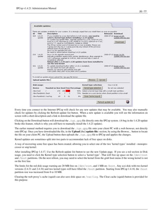 IPCop v1.4.21 Administration Manual
                                                                                                                       20 / 77




Every time you connect to the Internet IPCop will check for any new updates that may be available. You may also manually
check for updates by clicking the Refresh update list button. When a new update is available you will see the information on
screen with a short description and a link to download the update ﬁle.
Clicking on the Download button will download the .tgz.gpg ﬁle directly onto the IPCop system. (A bug in the 1.4.20 update
broke this feature, which is why you still have to manually install the 1.4.21 update).
The earlier manual method requires you to download the .tgz.gpg ﬁle onto your client PC with a web browser, not directly
onto IPCop. Once you have downloaded the ﬁle, in the Upload [the] update ﬁle: section, by using the Browse... button to locate
the ﬁle on your client PC, the Upload button then uploads the .tgz.gpg ﬁle to IPCop and applies the changes.
Kernel updates are sometimes split into two parts to accommodate lack of free space on disks.
A way of recovering some free space has been created, allowing you to select one of the two ’kernel types’ installed - monopro-
cessor or smp kernel.
After installing IPCop 1.4.17, Use the Refresh update list button to see the new Update page. If you see a red section in Disk
usage, you need to click the Kernel type selection button to select a ’kernel type’. That will free up space on the /dev/root
and /boot partitions. On the next reboot, you may need to select the kernel from the grub boot menu if the wrong kernel is not
on the ﬁrst line.
The limits for the red disk usage warning are 20 MB free on /dev/root, and 1 MB on /boot. Any scsi disk with two kernel
versions (2.4.31 and 2.4.34) and two kernel types will have ﬁlled the /boot partition. Starting from IPCop 1.4.18, the /boot
partition size was increased from 8 to 10 MB.
Clearing the web proxy’s cache (squid) can also save disk space on /var/log. The Clear cache (squid) button is provided for
this purpose.
 