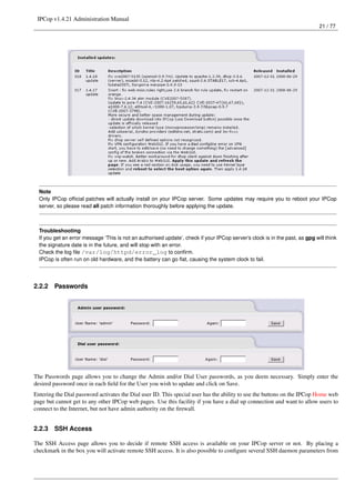 IPCop v1.4.21 Administration Manual
                                                                                                                              21 / 77




  Note
  Only IPCop ofﬁcial patches will actually install on your IPCop server. Some updates may require you to reboot your IPCop
  server, so please read all patch information thoroughly before applying the update.



  Troubleshooting
  If you get an error message ‘This is not an authorised update’, check if your IPCop server’s clock is in the past, as gpg will think
  the signature date is in the future, and will stop with an error.
  Check the log ﬁle /var/log/httpd/error_log to conﬁrm.
  IPCop is often run on old hardware, and the battery can go ﬂat, causing the system clock to fail.




2.2.2   Passwords




The Passwords page allows you to change the Admin and/or Dial User passwords, as you deem necessary. Simply enter the
desired password once in each ﬁeld for the User you wish to update and click on Save.
Entering the Dial password activates the Dial user ID. This special user has the ability to use the buttons on the IPCop Home web
page but cannot get to any other IPCop web pages. Use this facility if you have a dial up connection and want to allow users to
connect to the Internet, but not have admin authority on the ﬁrewall.


2.2.3   SSH Access

The SSH Access page allows you to decide if remote SSH access is available on your IPCop server or not. By placing a
checkmark in the box you will activate remote SSH access. It is also possible to conﬁgure several SSH daemon parameters from
 