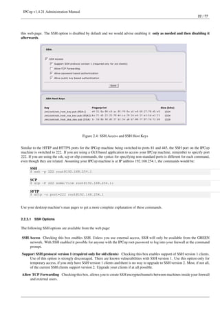 IPCop v1.4.21 Administration Manual
                                                                                                                        22 / 77




this web page. The SSH option is disabled by default and we would advise enabling it only as needed and then disabling it
afterwards.




                                         Figure 2.4: SSH Access and SSH Host Keys


Similar to the HTTP and HTTPS ports for the IPCop machine being switched to ports 81 and 445, the SSH port on the IPCop
machine is switched to 222. If you are using a GUI based application to access your IPCop machine, remember to specify port
222. If you are using the ssh, scp or sftp commands, the syntax for specifying non-standard ports is different for each command,
even though they are related. Assuming your IPCop machine is at IP address 192.168.254.1, the commands would be:
      SSH
      $ ssh -p 222 root@192.168.254.1

      SCP
      $ scp -P 222 some/file root@192.168.254.1:

      SFTP
      $ sftp -o port=222 root@192.168.254.1


Use your desktop machine’s man pages to get a more complete explanation of these commands.


2.2.3.1   SSH Options

The following SSH options are available from the web page:

SSH Access Checking this box enables SSH. Unless you use external access, SSH will only be available from the GREEN
    network. With SSH enabled it possible for anyone with the IPCop root password to log into your ﬁrewall at the command
    prompt.
Support SSH protocol version 1 (required only for old clients) Checking this box enables support of SSH version 1 clients.
    Use of this option is strongly discouraged. There are known vulnerabilities with SSH version 1. Use this option only for
    temporary access, if you only have SSH version 1 clients and there is no way to upgrade to SSH version 2. Most, if not all,
    of the current SSH clients support version 2. Upgrade your clients if at all possible.
Allow TCP Forwarding Checking this box, allows you to create SSH encrypted tunnels between machines inside your ﬁrewall
     and external users.
 