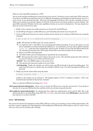 IPCop v1.4.21 Administration Manual
                                                                                                                          23 / 77




      What use is this when IPCop already has a VPN?
      You are on the road and something goes wrong with one of your servers. You haven’t set up a road warrior VPN connection.
      If you know your IPCop root password you can use SSH port forwarding to get through your ﬁrewall and get access to a
      server on one of your protected networks. These next few paragraphs will discuss how to do this, assuming you have a
      Telnet server running on an internal computer at 10.0.0.20. It also assumes your remote machine is a Linux machine. The
      putty SSH command on Windows has the same capabilities, but they are accessed via dialog boxes. You may already have
      done one or more of the ﬁrst two steps.

          1. Enable or have someone else enable external access for port 445, the HTTPS port.
          2. Use the IPCop web pages to enable SSH access, port forwarding and external access for port 222.
          3. Create an SSH tunnel between your remote machine and the internal server running an SSH daemon by issuing the
             command:
             $ ssh -p 222 -N -f -L 12345:10.0.0.20:23 root@ipcop

             -p 222 IPCop listens for SSH on port 222, not the normal 22.
             -N in conjunction with -f, tells SSH to run in the background without terminating. If you use this option, you will
                 have to remember to use kill to terminate the SSH process. As an alternative, you may want to add the command
                 sleep 100 to the end of the command line, and not use the -N option. If you do this the SSH invoked by the
                 ssh command will terminate after 100 seconds, but the telnet session and its tunnel will not terminate.
             -f option to run SSH in the background.
             -L tells SSH to build a port forwarding tunnel as speciﬁed by the next parameters.
             12345 The local port that will be used to tunnel to the remote service. This should be greater than 1024, otherwise
                 you must be running as root to bind to well known ports.
             10.0.0.20 This is the GREEN address of the remote server.
             23 This speciﬁes the remote port number to be used, Telnet.
             root@ipcop.fqn Finally, this speciﬁes you will be using your IPCop ﬁrewall as the port forwarding agent. You
                 need a user ID to log in as, and the only one available on IPCop is root. You will be prompted for IPCop’s root
                 password.
          4. Finally, log into the remote Telnet using the tunnel.
             $ telnet localhost 12345

             localhost is the machine you are running on. The loopback address 127.0.0.1 is deﬁned as localhost. 12345 is the
             local tunnel port speciﬁed on the previous command.

      There is a tutorial on SSH port forwarding at Dev Shed.
Allow password based authentication Allows users to log into the IPCop server using the root password. If you decide to
     turn this off, set up your SSH key ﬁles ﬁrst, and then verify you can log in using your key ﬁles.

Allow public key based authentication By checking this box, public key authentication can be used by SSH. This is the
     preferred method of securing IPCop using SSH. This article has a discussion about using SSH-keygen to generate RSA
     keys and how to use them with SSH.


2.2.3.2   SSH Host Keys

This section lists the host key ﬁngerprints used by SSH on IPCop to verify you are opening a session with the right machine. The
ﬁrst time a session is opened, one of the ﬁngerprints will be displayed by SSH and you will be asked to verify it’s correct. If you
wish, you verify can it by looking at this web page.
 