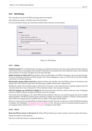 IPCop v1.4.21 Administration Manual
                                                                                                                         24 / 77




2.2.4     GUI Settings

This web page governs how the IPCop web pages function and appear.
After making any changes, remember to press the Save button.
To restore the default settings, press the Restore defaults button, then press the Save button.




                                                     Figure 2.5: GUI Settings


2.2.4.1   Display

Enable Javascript The 1.4.0 administrative web pages use JavaScript extensively to provide an improved look and feel. However,
some browsers do not work properly wth JavaScript. If this button is not checked, the various drop down menus will be disabled
and your choices on any page will appear across the top of the page.
Display hostname in window title This checkbox will turn on the display of an IPCop’s hostname at the top of each web page.
If you are maintaining more than one IPCop machine, this will be advantageous, since you will be able to tell which machine
your browser is currently displaying.
Refresh index.cgi page whilst connected By default, the Home page refreshes once when IPCop connects to the Internet, and a
manual click on the ‘Refresh’ button forces the Home page to update with the latest connection time.
Enabling this option forces the Home page to refresh every 30 seconds, so the connection time is regularly updated, and if the
connection drops due to lack of demand, the ‘Dial on Demand waiting’ status message will appear.
Select the language you wish IPCop to display in: This drop down menu will let you choose which one of the 34 languages
currently available for IPCop web pages, this IPCop will use for its display.
You can also select the language to be used by IPCop during installation. However, your desired language may not be available
during installation. The IPCop translation group is planning on making more languages available as volunteers aid the translation
effort. When new languages become available, these are added via the regular system updates.
Of course, you may wish to translate IPCop to another language yourself. If you do, we urge you to contact the IPCop Translation
Coordinator, Eric Oberlander, eoberlander@users.sourceforge.net, ﬁrst. He may be aware of on-going translation projects for
your language. Please check the IPCop How To Translate web page for more details.


2.2.4.2   Sound

Beep when IPCop connects or disconnects By default, IPCop will beep once when it connects, and twice when it disconnects.
Disable this option for silent operation.
This does not affect the chimes on startup and shutdown.
 