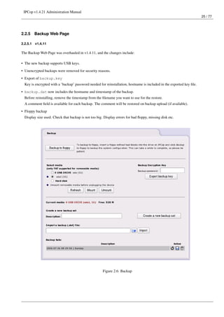 IPCop v1.4.21 Administration Manual
                                                                                                                       25 / 77




2.2.5     Backup Web Page

2.2.5.1   v1.4.11

The Backup Web Page was overhauled in v1.4.11, and the changes include:

• The new backup supports USB keys.

• Unencrypted backups were removed for security reasons.
• Export of backup.key
  Key is encrypted with a ’backup’ password needed for reinstallation, hostname is included in the exported key ﬁle.
• backup.dat now includes the hostname and timestamp of the backup.
  Before reinstalling, remove the timestamp from the ﬁlename you want to use for the restore.
  A comment ﬁeld is available for each backup. The comment will be restored on backup upload (if available).
• Floppy backup
  Display size used. Check that backup is not too big. Display errors for bad ﬂoppy, missing disk etc.




                                                      Figure 2.6: Backup
 