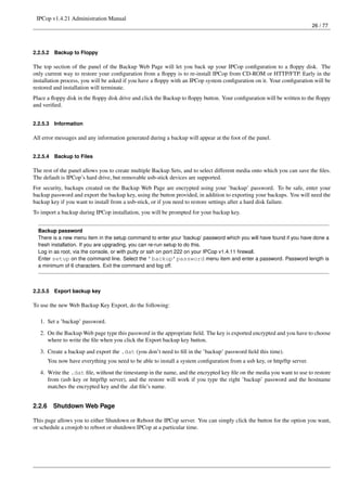 IPCop v1.4.21 Administration Manual
                                                                                                                           26 / 77




2.2.5.2   Backup to Floppy

The top section of the panel of the Backup Web Page will let you back up your IPCop conﬁguration to a ﬂoppy disk. The
only current way to restore your conﬁguration from a ﬂoppy is to re-install IPCop from CD-ROM or HTTP/FTP. Early in the
installation process, you will be asked if you have a ﬂoppy with an IPCop system conﬁguration on it. Your conﬁguration will be
restored and installation will terminate.
Place a ﬂoppy disk in the ﬂoppy disk drive and click the Backup to ﬂoppy button. Your conﬁguration will be written to the ﬂoppy
and veriﬁed.


2.2.5.3   Information

All error messages and any information generated during a backup will appear at the foot of the panel.


2.2.5.4   Backup to Files

The rest of the panel allows you to create multiple Backup Sets, and to select different media onto which you can save the ﬁles.
The default is IPCop’s hard drive, but removable usb-stick devices are supported.
For security, backups created on the Backup Web Page are encrypted using your ’backup’ password. To be safe, enter your
backup password and export the backup key, using the button provided, in addition to exporting your backups. You will need the
backup key if you want to install from a usb-stick, or if you need to restore settings after a hard disk failure.
To import a backup during IPCop installation, you will be prompted for your backup key.


  Backup password
  There is a new menu item in the setup command to enter your ’backup’ password which you will have found if you have done a
  fresh installation. If you are upgrading, you can re-run setup to do this.
  Log in as root, via the console, or with putty or ssh on port 222 on your IPCop v1.4.11 ﬁrewall.
  Enter setup on the command line. Select the ’backup’password menu item and enter a password. Password length is
  a minimum of 6 characters. Exit the command and log off.



2.2.5.5   Export backup key

To use the new Web Backup Key Export, do the following:

   1. Set a ’backup’ password.
   2. On the Backup Web page type this password in the appropriate ﬁeld. The key is exported encrypted and you have to choose
      where to write the ﬁle when you click the Export backup key button.
   3. Create a backup and export the .dat (you don’t need to ﬁll in the ’backup’ password ﬁeld this time).
        You now have everything you need to be able to install a system conﬁguration from a usb key, or http/ftp server.
   4. Write the .dat ﬁle, without the timestamp in the name, and the encrypted key ﬁle on the media you want to use to restore
      from (usb key or http/ftp server), and the restore will work if you type the right ’backup’ password and the hostname
      matches the encrypted key and the .dat ﬁle’s name.


2.2.6     Shutdown Web Page

This page allows you to either Shutdown or Reboot the IPCop server. You can simply click the button for the option you want,
or schedule a cronjob to reboot or shutdown IPCop at a particular time.
 