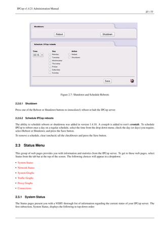 IPCop v1.4.21 Administration Manual
                                                                                                                       27 / 77




                                         Figure 2.7: Shutdown and Schedule Reboots


2.2.6.1   Shutdown

Press one of the Reboot or Shutdown buttons to immediately reboot or halt the IPCop server.


2.2.6.2   Schedule IPCop reboots

The ability to schedule reboots or shutdowns was added in version 1.4.10. A cronjob is added to root’s crontab. To schedule
IPCop to reboot once a day on a regular schedule, select the time from the drop down menu; check the day (or days) you require;
select Reboot or Shutdown; and press the Save button.
To remove a schedule, clear (uncheck) all the checkboxes and press the Save button.


2.3       Status Menu

This group of web pages provides you with information and statistics from the IPCop server. To get to these web pages, select
Status from the tab bar at the top of the screen. The following choices will appear in a dropdown:

• System Status
• Network Status
• System Graphs
• Trafﬁc Graphs
• Proxy Graphs
• Connections


2.3.1     System Status

The Status pages present you with a VERY thorough list of information regarding the current status of your IPCop server. The
ﬁrst subsection, System Status, displays the following in top-down order:
 