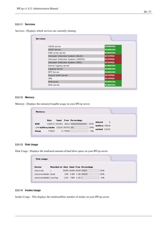 IPCop v1.4.21 Administration Manual
                                                                                          28 / 77




2.3.1.1   Services

Services - Displays which services are currently running.




2.3.1.2   Memory

Memory - Displays the memory/swapﬁle usage on your IPCop server.




2.3.1.3   Disk Usage

Disk Usage - Displays the total/used amount of hard drive space on your IPCop server.




2.3.1.4   Inodes Usage

Inodes Usage - This displays the total/used/free number of inodes on your IPCop server.
 