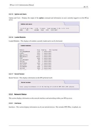 IPCop v1.4.21 Administration Manual
                                                                                                                       29 / 77




2.3.1.5   Uptime and Users

Uptime and Users - Displays the output of the uptime command and information on users currently logged in on the IPCop
server.




2.3.1.6   Loaded Modules

Loaded Modules - This displays all modules currently loaded and in use by the kernel.




2.3.1.7   Kernel Version

Kernel Version - This displays information on the IPCop Kernel itself.




2.3.2     Network Status

This section displays information on the network interfaces and networking within your IPCop server.


2.3.2.1   Interfaces

Interfaces - This section displays information on all your network devices. This includes PPP, IPSec, Loopback, etc.
 