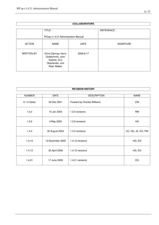 IPCop v1.4.21 Administration Manual
                                                                                                           3 / 77




                                                COLLABORATORS

                       TITLE :                                          REFERENCE :

                       IPCop v1.4.21 Administration Manual

      ACTION                  NAME                     DATE                           SIGNATURE



    WRITTEN BY         Chris Clancey, Harry          2009-6-17
                        Goldschmitt, John
                          Kastner, Eric
                         Oberlander, and
                           Peter Walker




                                               REVISION HISTORY

      NUMBER                     DATE                            DESCRIPTION                      NAME

     0.1.0 (beta)          29 Dec 2001        Forward by Charles Williams                          CW



        1.2.0              10 Jan 2003        1.2.0 revisions                                      RW



        1.3.0              4 May 2003         1.3.0 revisions                                      HG



        1.4.0            30 August 2004       1.4.0 revisions                              CC, HG, JK, EO, PW



        1.4.10          13 December 2005      1.4.10 revisions                                    HG, EO



        1.4.12             30 April 2008      1.4.12 revisions                                    HG, EO



        1.4.21            17 June 2009        1.4.21 revisions                                     EO
 