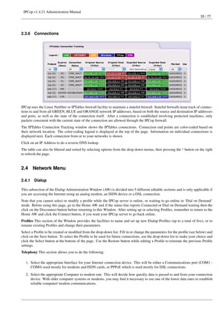 IPCop v1.4.21 Administration Manual
                                                                                                                         33 / 77




2.3.6   Connections




IPCop uses the Linux Netﬁlter or IPTables ﬁrewall facility to maintain a stateful ﬁrewall. Stateful ﬁrewalls keep track of connec-
tions to and from all GREEN, BLUE and ORANGE network IP addresses, based on both the source and destination IP addresses
and ports, as well as the state of the connection itself. After a connection is established involving protected machines, only
packets consistent with the current state of the connection are allowed through the IPCop ﬁrewall.
The IPTables Connection Tracking window shows the IPTables connections. Connection end points are color-coded based on
their network location. The color-coding legend is displayed at the top of the page. Information on individual connections is
displayed next. Each connection from or to your networks is shown.
Click on an IP Address to do a reverse DNS lookup.
The table can also be ﬁltered and sorted by selecting options from the drop down menus, then pressing the ! button on the right
to refresh the page.


2.4     Network Menu

2.4.1   Dialup

This subsection of the Dialup Administration Window (AW) is divided into 5 different editable sections and is only applicable if
you are accessing the Internet using an analog modem, an ISDN device or a DSL connection.
Note that you cannot select or modify a proﬁle while the IPCop server is online, or waiting to go online in ‘Dial on Demand’
mode. Before using this page, go to the Home AW and if the status line reports Connected or Dial on Demand waiting then the
click on the Disconnect button before returning to this Window. After setting up or selecting Proﬁles, remember to return to the
Home AW and click the Connect button, if you want your IPCop server to go back online.
Proﬁles This section of the Window provides the facilities to name and set up new Dialup Proﬁles (up to a total of ﬁve), or to
rename existing Proﬁles and change their parameters.
Select a Proﬁle to be created or modiﬁed from the drop-down list. Fill in or change the parameters for the proﬁle (see below) and
click on the Save button. To select the Proﬁle to be used for future connections, use the drop-down list to make your choice and
click the Select button at the bottom of the page. Use the Restore button while editing a Proﬁle to reinstate the previous Proﬁle
settings.
Telephony This section allows you to do the following:

   1. Select the appropriate Interface for your Internet connection device. This will be either a Communications port (COM1 -
      COM4) used mostly for modems and ISDN cards, or PPPoE which is used mostly for DSL connections.

   2. Select the appropriate Computer to modem rate. This will decide how quickly data is passed to and from your connection
      device. With older computer systems or modems, you may ﬁnd it necessary to use one of the lower data rates to establish
      reliable computer/ modem communications.
 