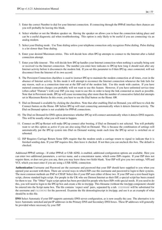 IPCop v1.4.21 Administration Manual
                                                                                                                         34 / 77




   3. Enter the correct Number to dial for your Internet connection. If connecting through the PPPoE interface then chances are
      you will probably be leaving this blank.

   4. Select whether or not the Modem speaker on. Having the speaker on allows you to hear the connection taking place and
      can be a useful diagnostic aid when troubleshooting. This option is only likely to be useful if you are connecting via an
      analog modem.
   5. Select your Dialing mode . Use Tone dialing unless your telephone connection only recognizes Pulse dialing. Pulse dialing
      is a lot slower than Tone dialing.
   6. Enter your desired Maximum retries. This will decide how often IPCop attempts to connect to the Internet after a failed
      connection attempt.
   7. Enter your Idle timeout . This will decide how IPCop handles your Internet connection when nothing is actually being sent
      or received via the Internet connection. The number you enter here indicates to IPCop how long it should wait after any
      Internet activity before it disconnects the modem link. If you set this parameter to 0 then IPCop, once connected, will not
      disconnect from the Internet of its own accord.
   8. The Persistent Connection checkbox is used to instruct IPCop to maintain the modem connection at all times, even in the
      absence of Internet activity. In this mode it will attempt to reconnect the Internet connection whenever the link fails for
      any reason, such as a connection time-out at the ISP end of the modem link. Use this mode with caution. If you have
      metered connection charges you probably will not want to use this feature. However, if you have unlimited service time
      (often called "Flatrate") with your ISP, you may want to use this in order to keep the link connected as much as possible.
      Note that in Persistent mode, IPCop will cease reconnecting after more than the number of consecutive failed dial attempts
      set in Maximum Retries In this event, you have to use the Dial button on the Home AW.
   9. Dial on Demand is available by clicking the checkbox. Note that after enabling Dial on Demand, you still have to click the
      Connect button on the Home AW before IPCop will start connecting automatically when it detects Internet activity. The
      Dial on Demand option is not available for PPPoE connections.
 10. The Dial on Demand for DNS option determines whether IPCop will connect automatically when it detects DNS requests.
     This will be usually what you will want to happen.
 11. Connect on IPCop Restart will make IPCop connect after booting, if Dial on Demand is not selected. You will probably
     want to set this option as active if you are also using Dial on Demand. This is because the combination of settings will
     automatically put the IPCop system into Dial on Demand waiting mode each time the IPCop server is switched on or
     rebooted.
 12. ISP Requires Carriage Return Some ISPs require that the modem sends a carriage return to signal to indicate that it is
     ﬁnished sending data. If your ISP requires this, then leave it checked. If not then you can uncheck this box. The default is
     checked.

Additional PPPoE settings - If either PPPoE or USB ADSL is enabled, additional conﬁguration options are available. Here you
can enter two additional parameters, a service name, and a concentrator name, which some ISPs require. If your ISP does not
require them, or does not give you any, then you may leave these two ﬁelds blank. Your ISP will give you two settings, VPI and
VCI, which you must enter if you are using a USB ADSL connection.
Authentication Username and Password are the username and password that your ISP should have supplied to you when you
opened your account with them. There are several ways in which ISPs use this username and password to login to their systems.
The most common methods are PAP or CHAP. Select this if your ISP uses either of those two. If your ISP uses a text-based login
script, choose standard login script. For people in the UK who use Demon Internet as their ISP, a special script has been created
for them to use. The "Other" login script option has been provided for people who have ISPs with special needs. If you need to do
this, you will need to login to the IPCop box and create a ﬁle in /etc/ppp. This ﬁlename (without the /etc/ppp component) should
be entered into the Script name box. The ﬁle contains ’expect send’ pairs, separated by a tab. USERNAME will be substituted for
the username and PASSWORD for the password. Examine the ﬁle demonloginscript in /etc/ppp, and use it as an example of what
should be in this ﬁle.
DNS Select Automatic if your ISP supports automatic DNS server conﬁguration, as is now usually the case. The alternative is to
leave Automatic unticked and put IP addresses in the Primary DNS and Secondary DNS boxes. These IP addresses will generally
be provided where necessary by your ISP.
 