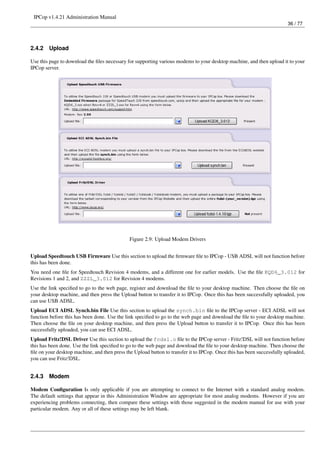 IPCop v1.4.21 Administration Manual
                                                                                                                        36 / 77




2.4.2   Upload

Use this page to download the ﬁles necessary for supporting various modems to your desktop machine, and then upload it to your
IPCop server.




                                              Figure 2.9: Upload Modem Drivers


Upload Speedtouch USB Firmware Use this section to upload the ﬁrmware ﬁle to IPCop - USB ADSL will not function before
this has been done.
You need one ﬁle for Speedtouch Revision 4 modems, and a different one for earlier models. Use the ﬁle KQD6_3.012 for
Revisions 1 and 2, and ZZZL_3.012 for Revision 4 modems.
Use the link speciﬁed to go to the web page, register and download the ﬁle to your desktop machine. Then choose the ﬁle on
your desktop machine, and then press the Upload button to transfer it to IPCop. Once this has been successfully uploaded, you
can use USB ADSL.
Upload ECI ADSL Synch.bin File Use this section to upload the synch.bin ﬁle to the IPCop server - ECI ADSL will not
function before this has been done. Use the link speciﬁed to go to the web page and download the ﬁle to your desktop machine.
Then choose the ﬁle on your desktop machine, and then press the Upload button to transfer it to IPCop. Once this has been
successfully uploaded, you can use ECI ADSL.
Upload Fritz!DSL Driver Use this section to upload the fcdsl.o ﬁle to the IPCop server - Fritz!DSL will not function before
this has been done. Use the link speciﬁed to go to the web page and download the ﬁle to your desktop machine. Then choose the
ﬁle on your desktop machine, and then press the Upload button to transfer it to IPCop. Once this has been successfully uploaded,
you can use Fritz!DSL.


2.4.3   Modem

Modem Conﬁguration Is only applicable if you are attempting to connect to the Internet with a standard analog modem.
The default settings that appear in this Administration Window are appropriate for most analog modems. However if you are
experiencing problems connecting, then compare these settings with those suggested in the modem manual for use with your
particular modem. Any or all of these settings may be left blank.
 