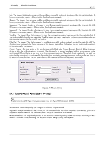 IPCop v1.4.21 Administration Manual
                                                                                                                        37 / 77




Init - The standard Initialization string used by most Hayes-compatible modems is already provided for you in this ﬁeld. If,
however, your modem requires a different setting then by all means change it.
Hangup - The standard Hang up string used by most Hayes-compatible modems is already provided for you in this ﬁeld. If,
however, your modem requires a different setting then by all means change it.
Speaker on - The standard Speaker on string used by most Hayes-compatible modems is already provided for you in this ﬁeld.
If, however, your modem requires a different setting then by all means change it.
Speaker off - The standard Speaker-off string used by most Hayes-compatible modems is already provided for you in this ﬁeld.
If, however, your modem requires a different setting then by all means change it.
Tone Dial - The standard Tone Dial string used by most Hayes-compatible modems is already provided for you in this ﬁeld. If
your modem and telephone line can support the Tone Dial feature and you are experiencing problems connecting then make sure
that this string is appropriate for use with your modem.
Pulse Dial - The standard Pulse Dial string used by most Hayes-compatible modems is already provided for you in this ﬁeld. You
should not need to change it, but if your telephone service does not support Tone Dialing then you may need to make sure this is
the correct string for your modem.
Connect Timeout - The only section in this area that may not be blank is the Connect Timeout. This tells IPCop the amount
of time to allow the modem to attempt to connect. After this number of seconds has elapsed without proper response on the
receiving end, IPCop will give up and move on to the next connection attempt. The default should work ﬁne for you but if you
notice that the connection is being dropped in the middle of the negotiation sequence (turn on the modem speaker and listen to
the attempted connection) then you may need to increase this parameter slightly until it connects successfully.




                                                 Figure 2.10: Modem Settings


2.4.4   External Aliases Administrative Web Page

  Note
  This Administrative Web Page will only appear as a menu item if your RED interface is STATIC.



In some cases, your ISP may assign you a range of IP addresses for your network.
If you have multiple IP addresses, only, so that you can connect multiple, non-server computers, to the Internet, you will no
longer need the extra addresses. IPCop should connect directly to your modem or the Internet.
On the other hand, if you are providing a server on one of internal computers you may need to use multiple aliases on your RED
interface. To use this facility effectively, you may have to adjust IPCop’s routing tables by hand.
 