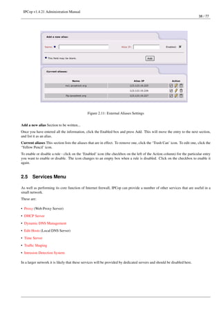 IPCop v1.4.21 Administration Manual
                                                                                                                           38 / 77




                                              Figure 2.11: External Aliases Settings


Add a new alias Section to be written...
Once you have entered all the information, click the Enabled box and press Add. This will move the entry to the next section,
and list it as an alias.
Current aliases This section lists the aliases that are in effect. To remove one, click the ‘Trash Can’ icon. To edit one, click the
‘Yellow Pencil’ icon.
To enable or disable a rule - click on the ‘Enabled’ icon (the checkbox on the left of the Action column) for the particular entry
you want to enable or disable. The icon changes to an empty box when a rule is disabled. Click on the checkbox to enable it
again.


2.5    Services Menu

As well as performing its core function of Internet ﬁrewall, IPCop can provide a number of other services that are useful in a
small network.
These are:

• Proxy (Web Proxy Server)
• DHCP Server

• Dynamic DNS Management
• Edit Hosts (Local DNS Server)
• Time Server

• Trafﬁc Shaping
• Intrusion Detection System

In a larger network it is likely that these services will be provided by dedicated servers and should be disabled here.
 