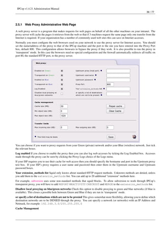 IPCop v1.4.21 Administration Manual
                                                                                                                         39 / 77




2.5.1   Web Proxy Administrative Web Page

A web proxy server is a program that makes requests for web pages on behalf of all the other machines on your intranet. The
proxy server will cache the pages it retrieves from the web so that if 3 machines request the same page only one transfer from the
Internet is required. If your organization has a number of commonly used web sites this can save on Internet accesses.
Normally you must conﬁgure the web browsers used on your network to use the proxy server for Internet access. You should
set the name/address of the proxy to that of the IPCop machine and the port to the one you have entered into the Proxy Port
box, default 800. This conﬁguration allows browsers to bypass the proxy if they wish. It is also possible to run the proxy in
‘transparent’ mode. In this case the browsers need no special conﬁguration and the ﬁrewall automatically redirects all trafﬁc on
port 80, the standard HTTP port, to the proxy server.




You can choose if you want to proxy requests from your Green (private) network and/or your Blue (wireless) network. Just tick
the relevant boxes.
Log enabled If you choose to enable the proxy then you can also log web accesses by ticking the Log Enabled box. Accesses
made through the proxy can be seen by clicking the Proxy Logs choice of the Logs menu.
If your ISP requires you to use their cache for web access then you should specify the hostname and port in the Upstream proxy
text box. If your ISP’s proxy requires a user name and password then enter them in the Upstream username and Upstream
password boxes.
Your extension_methods list Squid only knows about standard HTTP request methods. Unknown methods are denied, unless
you add them to the extension_methods list. You can add up to 20 additional "extension" methods here.
For example, subversion uses some non-standard methods that squid blocks. To allow subversion to work through IPCop’s
transparent proxy, you will have to add REPORT MKACTIVITY CHECKOUT and MERGE to the extension_methods list.
Disallow local proxying on blue/green networks Check this option to disable proxying to green and blue networks (if blue is
available). This closes a possible hole between Green and Blue if they are run in ‘transparent’ mode.
or specify a list of destinations which are not to be proxied This gives somewhat more ﬂexibility, allowing you to deﬁne which
destination networks are to be DENIED through the proxy. You can specify a network (or networks) with an IP Address and
Netmask, for example: 192.168.3.0/255.255.255.0
Cache Management
 