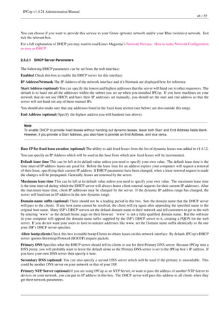 IPCop v1.4.21 Administration Manual
                                                                                                                         41 / 77




You can choose if you want to provide this service to your Green (private) network and/or your Blue (wireless) network. Just
tick the relevant box.
For a full explanation of DHCP you may want to read Linux Magazine’s Network Nirvana - How to make Network Conﬁguration
as easy as DHCP


2.5.2.1   DHCP Server Parameters

The following DHCP parameters can be set from the web interface:
Enabled Check this box to enable the DHCP server for this interface.
IP Address/Netmask The IP Address of the network interface and it’s Netmask are displayed here for reference.
Start Address (optional) You can specify the lowest and highest addresses that the server will hand out to other requestors. The
default is to hand out all the addresses within the subnet you set up when you installed IPCop. If you have machines on your
network that do not use DHCP, and have their IP addresses set manually, you should set the start and end address so that the
server will not hand out any of these manual IPs.
You should also make sure that any addresses listed in the ﬁxed lease section (see below) are also outside this range.
End Address (optional) Specify the highest address you will handout (see above).


  Note
  To enable DHCP to provide ﬁxed leases without handing out dynamic leases, leave both Start and End Address ﬁelds blank.
  However, if you provide a Start Address, you also have to provide an End Address, and vice versa.



Base IP for ﬁxed lease creation (optional) The ability to add ﬁxed leases from the list of dynamic leases was added in v1.4.12.
You can specify an IP Address which will be used as the base from which new ﬁxed leases will be incremented.
Default lease time This can be left at its default value unless you need to specify your own value. The default lease time is the
time interval IP address leases are good for. Before the lease time for an address expires your computers will request a renewal
of their lease, specifying their current IP address. If DHCP parameters have been changed, when a lease renewal request is made
the changes will be propagated. Generally, leases are renewed by the server.
Maximum lease time This can be left at its default value unless you need to specify your own value. The maximum lease time
is the time interval during which the DHCP server will always honor client renewal requests for their current IP addresses. After
the maximum lease time, client IP addresses may be changed by the server. If the dynamic IP address range has changed, the
server will hand out an IP address in the new dynamic range.
Domain name sufﬁx (optional) There should not be a leading period in this box. Sets the domain name that the DHCP server
will pass to the clients. If any host name cannot be resolved, the client will try again after appending the speciﬁed name to the
original host name. Many ISP’s DHCP servers set the default domain name to their network and tell customers to get to the web
by entering ‘www’ as the default home page on their browser. ‘www’ is not a fully qualiﬁed domain name. But the software
in your computer will append the domain name sufﬁx supplied by the ISP’s DHCP server to it, creating a FQDN for the web
server. If you do not want your users to have to unlearn addresses like www, set the Domain name sufﬁx identically to the one
your ISP’s DHCP server speciﬁes.
Allow bootp clients Check this box to enable bootp Clients to obtain leases on this network interface. By default, IPCop’s DHCP
server ignores Bootstrap Protocol (BOOTP) request packets.
Primary DNS Speciﬁes what the DHCP server should tell its clients to use for their Primary DNS server. Because IPCop runs a
DNS proxy, you will probably want to leave the default alone so the Primary DNS server is set to the IPCop box’s IP address. If
you have your own DNS server then specify it here.
Secondary DNS (optional) You can also specify a second DNS server which will be used if the primary is unavailable. This
could be another DNS server on your network or that of your ISP.
Primary NTP Server (optional) If you are using IPCop as an NTP Server, or want to pass the address of another NTP Server to
devices on your network, you can put its IP address in this box. The DHCP server will pass this address to all clients when they
get their network parameters.
 