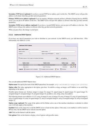 IPCop v1.4.21 Administration Manual
                                                                                                                            42 / 77




Secondary NTP Server (optional) If you have a second NTP Server address, put it in this box. The DHCP server will pass this
address to all clients when they get their network parameters.
Primary WINS server address (optional) If you are running a Windows network and have a Windows Naming Service (WINS)
server, you can put its IP address in this box. The DHCP server will pass this address to all hosts when they get their network
parameters.
Secondary WINS server address (optional) If you have a second WINS Server, you can put its IP address in this box. The
DHCP server will pass this address to all hosts when they get their network parameters.
When you press Save, the change is acted upon.


2.5.2.2   Additional DHCP Options

If you have any special parameters you want to distribute to your network via the DHCP server, you add them here. (This
functionality was added in v1.4.6).




                                              Figure 2.12: Additional DHCP Options


You can add additional DHCP Options here:
Option name You specify the name of the DHCP option here, for example: smtp-server or tcp-keepalive-interval.
Option value The value, appropriate to the option, goes here. It could be a string, an integer, an IP Address, or an on/off ﬂag,
depending on the option.
Possible option formats are: boolean, integer 8, integer 16, integer 32, signed integer 8, signed integer 16, signed integer 32,
unsigned integer 8, unsigned integer 16, unsigned integer 32, ip-address, text, string, array of ip-address.
The following formats were added in v1.4.12: array of integer 8, array of integer 16, array of integer 32, array of signed integer 8,
array of signed integer 16, array of signed integer 32, array of unsigned integer 8, array of unsigned integer 16, array of unsigned
integer 32.
Option scope (optional) The scope of the option will be Global, unless one of the interface checkboxes is checked, in which
case it will only apply to that interface.
Enabled Click on this check box to tell the DHCP server to hand out this option. If the entry is not enabled, it will be stored in
IPCop’s ﬁles, but the DHCP server will not issue the option.
Add Click on this button to add the option.
List options Click on this button to display a list of options with possible values.
 