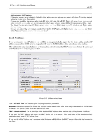 IPCop v1.4.21 Administration Manual
                                                                                                                             43 / 77




  Adding custom DHCP options
  If the option you want is not included in the built-in list of options, you can add your own custom deﬁnitions. The syntax required
  is listed at the foot of the Options List.
  For example, to add the ldap-server option (code 95) to the list, ﬁrstly, Add a DHCP Option with name: ldap-server and
  value: code95=string (be sure to enter value correctly, 1 space between code and 95 and no spaces around the = sign).
  You should then see an entry with Option name: ldap-server, Option value: code95=string and Option scope:
  Definition.
  Now you can add an ldap-server as you would with any built-in DHCP option, with Option name: ldap-server and Option
  value: "ldap://some.server/dc=foo,dc=bar"



2.5.2.3   Fixed Leases

If you have machines whose IP addresses you would like to manage centrally but require that they always get the same ﬁxed IP
address you can tell the DHCP server to assign a ﬁxed IP based on the MAC address of the network card in the machine.
This is different to using manual addresses as these machines will still contact the DHCP server to ask for their IP address and
will take whatever we have conﬁgured for them.




                                                Figure 2.13: Add a new ﬁxed lease


Add a new ﬁxed lease You can specify the following ﬁxed lease parameters:
Enabled Click on this check box to tell the DHCP server to hand out this static lease. If the entry is not enabled, it will be stored
in IPCop’s ﬁles, but the DHCP server will not issue this lease.
MAC Address (optional) The six octet/byte colon separated MAC address of the machine that will be given the ﬁxed lease.
If you leave the MAC Address ﬁeld blank, the DHCP server will try to assign a ﬁxed lease based on the hostname or fully
qualiﬁed domain name (FQDN) of the client.
If you provide a MAC Address and a hostname in the Hostname or FQDN ﬁeld, the DHCP server will provide that hostname to
the client.
 
