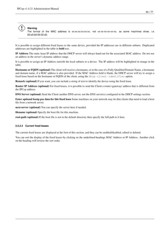 IPCop v1.4.21 Administration Manual
                                                                                                                          44 / 77




           Warning
           The format of the MAC address is xx:xx:xx:xx:xx:xx, not xx-xx-xx-xx-xx-xx, as some machines show, i.e.
           00:e5:b0:00:02:d2.



It is possible to assign different ﬁxed leases to the same device, provided the IP addresses are in different subnets. Duplicated
addresses are highlighted in the table in bold text.
IP Address The static lease IP address that the DHCP server will always hand out for the associated MAC address. Do not use
an address in the server’s dynamic address range.
It is possible to assign an IP Address outwith the local subnets to a device. The IP address will be highlighted in orange in the
table.
Hostname or FQDN (optional) The client will receive a hostname, or in the case of a Fully Qualiﬁed Domain Name, a hostname
and domain name, if a MAC address is also provided. If the MAC Address ﬁeld is blank, the DHCP server will try to assign a
ﬁxed lease based on the hostname or FQDN of the client, using the dhcp-client-identifier option.
Remark (optional) If you want, you can include a string of text to identify the device using the ﬁxed lease.
Router IP Address (optional) For ﬁxed leases, it is possible to send the Client a router (gateway) address that is different from
the IPCop address.
DNS Server (optional) Send the Client another DNS server, not the DNS server(s) conﬁgured in the DHCP settings section.
Enter optional bootp pxe data for this ﬁxed lease Some machines on your network may be thin clients that need to load a boot
ﬁle from a network server.
next-server (optional) You can specify the server here if needed.
ﬁlename (optional) Specify the boot ﬁle for this machine.
root-path (optional) If the boot ﬁle is not in the default directory then specify the full path to it here.


2.5.2.4   Current ﬁxed leases

The current ﬁxed leases are displayed at the foot of this section, and they can be enabled/disabled, edited or deleted.
You can sort the display of the ﬁxed leases by clicking on the underlined headings MAC Address or IP Address. Another click
on the heading will reverse the sort order.
 