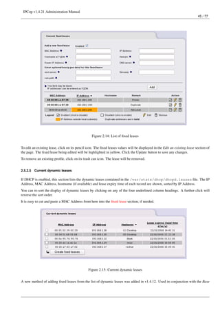 IPCop v1.4.21 Administration Manual
                                                                                                                             45 / 77




                                                  Figure 2.14: List of ﬁxed leases


To edit an existing lease, click on its pencil icon. The ﬁxed leases values will be displayed in the Edit an existing lease section of
the page. The ﬁxed lease being edited will be highlighted in yellow. Click the Update button to save any changes.
To remove an existing proﬁle, click on its trash can icon. The lease will be removed.


2.5.2.5   Current dynamic leases

If DHCP is enabled, this section lists the dynamic leases contained in the /var/state/dhcp/dhcpd.leases ﬁle. The IP
Address, MAC Address, hostname (if available) and lease expiry time of each record are shown, sorted by IP Address.
You can re-sort the display of dynamic leases by clicking on any of the four underlined column headings. A further click will
reverse the sort order.
It is easy to cut and paste a MAC Address from here into the ﬁxed lease section, if needed.




                                               Figure 2.15: Current dynamic leases


A new method of adding ﬁxed leases from the list of dynamic leases was added in v1.4.12. Used in conjunction with the Base
 
