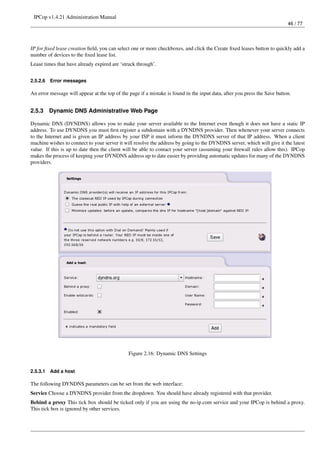 IPCop v1.4.21 Administration Manual
                                                                                                                           46 / 77




IP for ﬁxed lease creation ﬁeld, you can select one or more checkboxes, and click the Create ﬁxed leases button to quickly add a
number of devices to the ﬁxed lease list.
Lease times that have already expired are ‘struck through’.


2.5.2.6   Error messages

An error message will appear at the top of the page if a mistake is found in the input data, after you press the Save button.


2.5.3     Dynamic DNS Administrative Web Page

Dynamic DNS (DYNDNS) allows you to make your server available to the Internet even though it does not have a static IP
address. To use DYNDNS you must ﬁrst register a subdomain with a DYNDNS provider. Then whenever your server connects
to the Internet and is given an IP address by your ISP it must inform the DYNDNS server of that IP address. When a client
machine wishes to connect to your server it will resolve the address by going to the DYNDNS server, which will give it the latest
value. If this is up to date then the client will be able to contact your server (assuming your ﬁrewall rules allow this). IPCop
makes the process of keeping your DYNDNS address up to date easier by providing automatic updates for many of the DYNDNS
providers.




                                               Figure 2.16: Dynamic DNS Settings


2.5.3.1   Add a host

The following DYNDNS parameters can be set from the web interface:
Service Choose a DYNDNS provider from the dropdown. You should have already registered with that provider.
Behind a proxy This tick box should be ticked only if you are using the no-ip.com service and your IPCop is behind a proxy.
This tick box is ignored by other services.
 