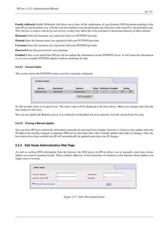 IPCop v1.4.21 Administration Manual
                                                                                                                           47 / 77




Enable wildcards Enable Wildcards will allow you to have all the subdomains of your dynamic DNS hostname pointing to the
same IP as your hostname (e.g. with this tick box enabled, www.ipcop.dyndns.org will point to the same IP as ipcop.dyndns.org).
This tick box is useless with no-ip.com service, as they only allow this to be activated or deactivated directly on their website.
Hostname Enter the hostname you registered with your DYNDNS provider.
Domain Enter the domain name you registered with your DYNDNS provider.
Username Enter the username you registered with your DYNDNS provider.
Password Enter the password for your username.
Enabled If this is not ticked then IPCop will not update the information on the DYNDNS server. It will retain the information
so you can re-enable DYNDNS updates without reentering the data.


2.5.3.2   Current hosts

This section shows the DYNDNS entries you have currently conﬁgured.




To edit an entry click on its pencil icon. The entry’s data will be displayed in the form above. Make your changes and click the
Save button on the form.
You can also update the Behind a proxy, Use wildcards and Enabled tick boxes directly from the current hosts list entry.


2.5.3.3   Forcing a Manual Update

You can force IPCop to refresh the information manually by pressing Force Update, however, it is best to only update when the
IP address has actually changed, as dynamic DNS service providers don’t like to handle updates that make no changes. Once the
host entries have been enabled your IP will automatically be updated each time your IP changes.


2.5.4     Edit Hosts Administrative Web Page

As well as caching DNS information from the Internet, the DNS proxy on IPCop allows you to manually enter hosts whose
address you want to maintain locally. These could be addresses of local machines or machines on the Internet whose address you
might want to override.




                                             Figure 2.17: Add a Host Input Screen
 