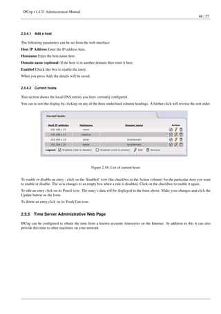 IPCop v1.4.21 Administration Manual
                                                                                                                           48 / 77




2.5.4.1   Add a host

The following parameters can be set from the web interface:
Host IP Address Enter the IP address here.
Hostname Enter the host name here.
Domain name (optional) If the host is in another domain then enter it here.
Enabled Check this box to enable the entry.
When you press Add, the details will be saved.


2.5.4.2   Current hosts

This section shows the local DNS entries you have currently conﬁgured.
You can re-sort the display by clicking on any of the three underlined column headings. A further click will reverse the sort order.




                                                  Figure 2.18: List of current hosts


To enable or disable an entry - click on the ‘Enabled’ icon (the checkbox in the Action column) for the particular item you want
to enable or disable. The icon changes to an empty box when a rule is disabled. Click on the checkbox to enable it again.
To edit an entry click on its Pencil icon. The entry’s data will be displayed in the form above. Make your changes and click the
Update button on the form.
To delete an entry click on its Trash Can icon.


2.5.5     Time Server Administrative Web Page

IPCop can be conﬁgured to obtain the time from a known accurate timeserver on the Internet. In addition to this it can also
provide this time to other machines on your network.
 
