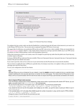 IPCop v1.4.21 Administration Manual
                                                                                                                             49 / 77




                                            Figure 2.19: Network Time Server Settings

To conﬁgure the time system, make sure that the Enabled box is ticked and enter the full name of the timeserver you want to use
in the Primary NTP Server box. You can also enter an optional Secondary NTP Server if you want.
We suggest that, for efﬁciency, you synchronize IPCop with your ISP’s time servers, where available. If they are not provided, try
the www.pool.ntp.org project, which is ‘a big virtual cluster of timeservers striving to provide reliable easy to use NTP service
for millions of clients without putting a strain on the big popular timeservers.’
Follow their instructions on how to use country zones (for example 0.us.pool.ntp.org) rather than the global zone (0.pool.ntp.org),
to further improve efﬁciency.
In January 2008 the IPCop vendor pool became available. Please use 0.ipcop.pool.ntp.org 1.ipcop.pool.ntp.org or 2.ipcop.pool.ntp.org
instead of the previous default zone names.
If you want to provide a time service to the rest of your network then tick the Provide time to local network checkbox.
You can choose to update the time on IPCop on a periodic basis, for instance every hour, or to update it when you wish from this
web page (just click Set Time Now).
To save your conﬁguration click the Save button.

  Note
  Although IPCop can act as a timeserver for your network, it uses the ntpdate command to update its time on a periodic basis
  instead of allowing the more accurate ntpd server to maintain the time continuously. This means that the IPCop clock is more
  likely to drift out of synchronisation with the real time but does not require that IPCop is permanently connected to the Internet.


  How to improve IPCop’s clock accuracy
  If you ﬁnd IPCop’s onboard clock is being stepped by a large amount when it synchronizes with another NTP Server, you can
  apply a correction factor in the /etc/ntp/drift ﬁle to compensate.
  You can ﬁnd the step amount in the System Logs, in the NTP section. You should see something like:
   10:40:00 ntpdate step time server 192.168.1.1 offset 3.371245 sec
  If you divide the time error by the time passed, and multiply by one million, you get the value (in parts per million) to put in
  /etc/ntp/drift
  In the example below, 3.37 is the daily offset; 86400 equals the number of seconds in a day; and the result in PPM is 39.004:
   (3.37 ÷ 86400 × 1000000) = 39.004
  Change the value in the drift ﬁle with the command (as root):
  $ echo 39.004 > /etc/ntp/drift
 