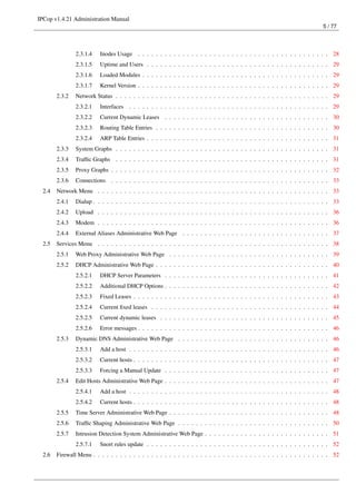 IPCop v1.4.21 Administration Manual
                                                                                                                            5 / 77




                2.3.1.4   Inodes Usage . . . . . . . . . . . . . . . . . . . . . . . . . . . . . . . . . . . . . . . . . . . 28
                2.3.1.5   Uptime and Users . . . . . . . . . . . . . . . . . . . . . . . . . . . . . . . . . . . . . . . . . 29
                2.3.1.6   Loaded Modules . . . . . . . . . . . . . . . . . . . . . . . . . . . . . . . . . . . . . . . . . . 29
                2.3.1.7   Kernel Version . . . . . . . . . . . . . . . . . . . . . . . . . . . . . . . . . . . . . . . . . . . 29
        2.3.2   Network Status . . . . . . . . . . . . . . . . . . . . . . . . . . . . . . . . . . . . . . . . . . . . . . . . 29
                2.3.2.1   Interfaces . . . . . . . . . . . . . . . . . . . . . . . . . . . . . . . . . . . . . . . . . . . . . 29
                2.3.2.2   Current Dynamic Leases . . . . . . . . . . . . . . . . . . . . . . . . . . . . . . . . . . . . . 30
                2.3.2.3   Routing Table Entries . . . . . . . . . . . . . . . . . . . . . . . . . . . . . . . . . . . . . . . 30
                2.3.2.4   ARP Table Entries . . . . . . . . . . . . . . . . . . . . . . . . . . . . . . . . . . . . . . . . . 31
        2.3.3   System Graphs . . . . . . . . . . . . . . . . . . . . . . . . . . . . . . . . . . . . . . . . . . . . . . . . 31
        2.3.4   Trafﬁc Graphs . . . . . . . . . . . . . . . . . . . . . . . . . . . . . . . . . . . . . . . . . . . . . . . . 31
        2.3.5   Proxy Graphs . . . . . . . . . . . . . . . . . . . . . . . . . . . . . . . . . . . . . . . . . . . . . . . . . 32
        2.3.6   Connections    . . . . . . . . . . . . . . . . . . . . . . . . . . . . . . . . . . . . . . . . . . . . . . . . . 33
  2.4   Network Menu . . . . . . . . . . . . . . . . . . . . . . . . . . . . . . . . . . . . . . . . . . . . . . . . . . . . 33
        2.4.1   Dialup . . . . . . . . . . . . . . . . . . . . . . . . . . . . . . . . . . . . . . . . . . . . . . . . . . . . . 33
        2.4.2   Upload . . . . . . . . . . . . . . . . . . . . . . . . . . . . . . . . . . . . . . . . . . . . . . . . . . . . 36
        2.4.3   Modem . . . . . . . . . . . . . . . . . . . . . . . . . . . . . . . . . . . . . . . . . . . . . . . . . . . . 36
        2.4.4   External Aliases Administrative Web Page . . . . . . . . . . . . . . . . . . . . . . . . . . . . . . . . . 37
  2.5   Services Menu . . . . . . . . . . . . . . . . . . . . . . . . . . . . . . . . . . . . . . . . . . . . . . . . . . . . 38
        2.5.1   Web Proxy Administrative Web Page . . . . . . . . . . . . . . . . . . . . . . . . . . . . . . . . . . . . 39
        2.5.2   DHCP Administrative Web Page . . . . . . . . . . . . . . . . . . . . . . . . . . . . . . . . . . . . . . . 40
                2.5.2.1   DHCP Server Parameters . . . . . . . . . . . . . . . . . . . . . . . . . . . . . . . . . . . . . 41
                2.5.2.2   Additional DHCP Options . . . . . . . . . . . . . . . . . . . . . . . . . . . . . . . . . . . . . 42
                2.5.2.3   Fixed Leases . . . . . . . . . . . . . . . . . . . . . . . . . . . . . . . . . . . . . . . . . . . . 43
                2.5.2.4   Current ﬁxed leases . . . . . . . . . . . . . . . . . . . . . . . . . . . . . . . . . . . . . . . . 44
                2.5.2.5   Current dynamic leases . . . . . . . . . . . . . . . . . . . . . . . . . . . . . . . . . . . . . . 45
                2.5.2.6   Error messages . . . . . . . . . . . . . . . . . . . . . . . . . . . . . . . . . . . . . . . . . . . 46
        2.5.3   Dynamic DNS Administrative Web Page . . . . . . . . . . . . . . . . . . . . . . . . . . . . . . . . . . 46
                2.5.3.1   Add a host . . . . . . . . . . . . . . . . . . . . . . . . . . . . . . . . . . . . . . . . . . . . . 46
                2.5.3.2   Current hosts . . . . . . . . . . . . . . . . . . . . . . . . . . . . . . . . . . . . . . . . . . . . 47
                2.5.3.3   Forcing a Manual Update . . . . . . . . . . . . . . . . . . . . . . . . . . . . . . . . . . . . . 47
        2.5.4   Edit Hosts Administrative Web Page . . . . . . . . . . . . . . . . . . . . . . . . . . . . . . . . . . . . . 47
                2.5.4.1   Add a host . . . . . . . . . . . . . . . . . . . . . . . . . . . . . . . . . . . . . . . . . . . . . 48
                2.5.4.2   Current hosts . . . . . . . . . . . . . . . . . . . . . . . . . . . . . . . . . . . . . . . . . . . . 48
        2.5.5   Time Server Administrative Web Page . . . . . . . . . . . . . . . . . . . . . . . . . . . . . . . . . . . . 48
        2.5.6   Trafﬁc Shaping Administrative Web Page . . . . . . . . . . . . . . . . . . . . . . . . . . . . . . . . . . 50
        2.5.7   Intrusion Detection System Administrative Web Page . . . . . . . . . . . . . . . . . . . . . . . . . . . . 51
                2.5.7.1   Snort rules update . . . . . . . . . . . . . . . . . . . . . . . . . . . . . . . . . . . . . . . . . 52
  2.6   Firewall Menu . . . . . . . . . . . . . . . . . . . . . . . . . . . . . . . . . . . . . . . . . . . . . . . . . . . . . 52
 