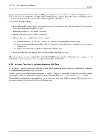 IPCop v1.4.21 Administration Manual
                                                                                                                         51 / 77




packets must wait in line before they reach you. IPCop takes matters into its own hands and prioritizes your trafﬁc the way you
want it. This is done by setting trafﬁc into High, Medium and Low priority categories. Ping trafﬁc always has the highest priority
— to let you show off how fast your connection is while doing massive downloads.
To use Trafﬁc Shaping in IPCop:

   1. Use well known fast sites to estimate your maximum upload and download speeds. Fill in the speeds in the corresponding
      boxes of the Settings portion of the web page.
   2. Enable trafﬁc shaping by checking the Enable box.
   3. Identify what services are used behind your ﬁrewall.

   4. Then sort these into your 3 priority levels. For example:

        (a) Interactive trafﬁc such as SSH (port 22) and VOIP (voice over IP) go into the high priority group.
        (b) Your normal surﬁng and communicating trafﬁc like the web (port 80) and streaming video/audio to into the medium
            priority group.
        (c) Put your bulk trafﬁc such as P2P ﬁle sharing into the low trafﬁc group.

   5. Create a list of services and priorities using the Add service portion of the web page.

The services, above, are only examples of the potential Trafﬁc Shaping conﬁguration. Depending on your usage, you will
undoubtedly want to rearrange your choices of high, medium and low priority trafﬁc.


2.5.7    Intrusion Detection System Administrative Web Page

IPCop contains a powerful intrusion detection system, Snort, which analyses the contents of packets received by the ﬁrewall and
searches for known signatures of malicious activity.
Snort is a passive system which requires management by the User. You need to monitor the logs, and interpret the information.
Snort only logs suspicious activity, so if you need an active system, consider snort_inline or the guardian addon.
You should also note that Snort is memory hungry, with newer versions using about 80Mb per interface. This depends in part on
the ruleset used, and can be reduced by selection of the rules used.
 