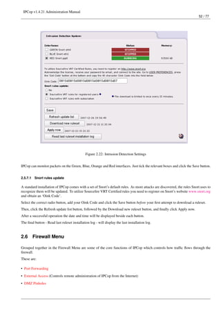 IPCop v1.4.21 Administration Manual
                                                                                                                          52 / 77




                                              Figure 2.22: Intrusion Detection Settings


IPCop can monitor packets on the Green, Blue, Orange and Red interfaces. Just tick the relevant boxes and click the Save button.


2.5.7.1   Snort rules update

A standard installation of IPCop comes with a set of Snort’s default rules. As more attacks are discovered, the rules Snort uses to
recognize them will be updated. To utilize Sourceﬁre VRT Certiﬁed rules you need to register on Snort’s website www.snort.org
and obtain an ‘Oink Code’.
Select the correct radio button, add your Oink Code and click the Save button before your ﬁrst attempt to download a ruleset.
Then, click the Refresh update list button, followed by the Download new ruleset button, and ﬁnally click Apply now.
After a successful operation the date and time will be displayed beside each button.
The ﬁnal button - Read last ruleset installation log - will display the last installation log.


2.6       Firewall Menu

Grouped together in the Firewall Menu are some of the core functions of IPCop which controls how trafﬁc ﬂows through the
ﬁrewall.
These are:

• Port Forwarding
• External Access (Controls remote administration of IPCop from the Internet)
• DMZ Pinholes
 