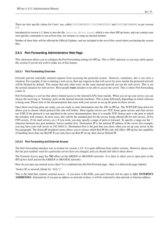 IPCop v1.4.21 Administration Manual
                                                                                                                          54 / 77




There are also speciﬁc chains for Users’ use, called CUSTOMINPUT, CUSTOMOUTPUT and CUSTOMFORWARD as per version
1.3.
Introduced in version 1.3, there is also the ﬁle /etc/rc.d/rc.local which is run when IPCop boots, and can contain your
own speciﬁc commands to run at boot time, for instance to setup an internal modem.
Neither of these ﬁles will be affected by Ofﬁcial Updates, and are included in the set of ﬁles saved when you backup the system
ﬁles.


2.6.3     Port Forwarding Administrative Web Page

This subsection allows you to conﬁgure the Port Forwarding settings for IPCop. This is 100% optional, so you may safely ignore
this section if you do not wish to make use of this feature.


2.6.3.1   Port Forwarding Overview

Firewalls prevent externally initiated requests from accessing the protected system. However, sometimes, this is too strict a
situation. For example, if one is running a web server, then any requests to that web server by users outside the protected network
will be blocked by default. This means that only other users on the same internal network can use the web server. This is not
the normal situation for web servers. Most people want outsiders to be able to access the server. This is where Port Forwarding
comes in.
Port Forwarding is a service that allows limited access to the internal LANs from outside. When you set up your server, you can
choose the receiving or ‘listening’ ports on the internal network machines. This is done differently depending on which software
is being used. Please refer to the documentation that came with your servers to set up the ports on those servers.
Once those receiving ports are ready, you are ready to enter information into the AW on IPCop. The TCP/UDP drop down list
allows you to choose which protocol this rule will follow. Most regular servers use TCP. Some game servers and chat servers
use UDP. If the protocol is not speciﬁed in the server documentation, then it is usually TCP. Source port is the port to which
the outsiders will connect. In most cases, this will be the standard port for the service being offered (80 for web servers, 20 for
FTP servers, 25 for mail servers, etc.) If you wish, you may specify a range of ports to forward. To specify a range use the ‘:’
character between two port numbers, lowest number ﬁrst. Destination IP is the internal IP address of the server (for example,
you may have your web server on 192.168.0.3). Destination Port is the port that you chose when you set up your server in the
ﬁrst paragraph. The SourceIP dropdown menu allows you to choose which Red IP this rule will affect. IPCop has the capability
of handling more than one Red IP. If you only have one Red IP set up, then choose Default IP.


2.6.3.2   Port Forwarding and External Access

The Port Forwarding interface was re-written for version 1.3.0. It is quite different from earlier versions. However, please note
that the port numbers used for a particular service have not changed, and you should still refer to these above.
The External Access page has NO affect on the GREEN or ORANGE networks. It is there to allow you to open ports to the
IPCop box itself and not the GREEN or ORANGE networks.
How do you open up external access then? It is combined into the Port Forward page - there is a ﬁeld on the page labeled:
’Source IP, or network (blank for "ALL"):’
This is the ﬁeld that controls external access - if you leave it BLANK, your port forward will be open to ALL INTERNET
ADDRESSES. Alternatively if you put an address or network in there, it will be restricted to that network or Internet address.
 