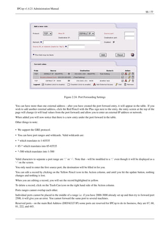 IPCop v1.4.21 Administration Manual
                                                                                                                           55 / 77




                                              Figure 2.24: Port Forwarding Settings


You can have more than one external address - after you have created the port forward entry, it will appear in the table. If you
wish to add another external address, click the Red Pencil with the Plus sign next to the entry, the entry screen at the top of the
page will change (it will load values from the port forward) and allow you to enter an external IP address or network.
When added you will now notice that there is a new entry under the port forward in the table.
Other things to note:

• We support the GRE protocol.

• You can have port ranges and wildcards. Valid wildcards are:
• * which translates to 1-65535
• 85-* which translates into 85-65535

• *-500 which translates into 1-500

Valid characters to separate a port range are ‘:’ or ‘-’. Note that - will be modiﬁed to a ‘:’ even though it will be displayed as a
‘-’ on the screen.
You only need to enter the ﬁrst source port, the destination will be ﬁlled in for you.
You can edit a record by clicking on the Yellow Pencil icon in the Action column, and until you hit the update button, nothing
changes and nothing is lost.
When you are editing a record, you will see the record highlighted in yellow.
To delete a record, click on the Trash Can icon on the right hand side of the Action column.
Ports ranges cannot overlap each other.
Individual ports cannot be placed in the middle of a range i.e. if you have 2000-3000 already set up and then try to forward port
2500, it will give you an error. You cannot forward the same port to several machines.
Reserved ports - on the main Red Address (DEFAULT IP) some ports are reserved for IPCop to do its business, they are 67, 68,
81, 222, and 445.
 