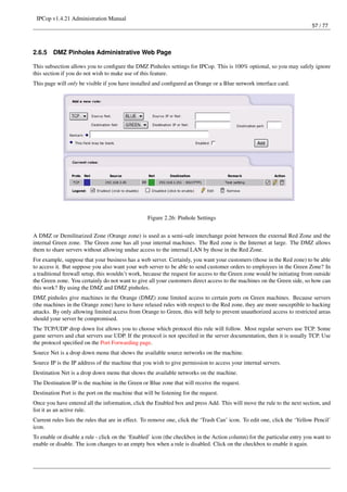 IPCop v1.4.21 Administration Manual
                                                                                                                          57 / 77




2.6.5    DMZ Pinholes Administrative Web Page

This subsection allows you to conﬁgure the DMZ Pinholes settings for IPCop. This is 100% optional, so you may safely ignore
this section if you do not wish to make use of this feature.
This page will only be visible if you have installed and conﬁgured an Orange or a Blue network interface card.




                                                   Figure 2.26: Pinhole Settings


A DMZ or Demilitarized Zone (Orange zone) is used as a semi-safe interchange point between the external Red Zone and the
internal Green zone. The Green zone has all your internal machines. The Red zone is the Internet at large. The DMZ allows
them to share servers without allowing undue access to the internal LAN by those in the Red Zone.
For example, suppose that your business has a web server. Certainly, you want your customers (those in the Red zone) to be able
to access it. But suppose you also want your web server to be able to send customer orders to employees in the Green Zone? In
a traditional ﬁrewall setup, this wouldn’t work, because the request for access to the Green zone would be initiating from outside
the Green zone. You certainly do not want to give all your customers direct access to the machines on the Green side, so how can
this work? By using the DMZ and DMZ pinholes.
DMZ pinholes give machines in the Orange (DMZ) zone limited access to certain ports on Green machines. Because servers
(the machines in the Orange zone) have to have relaxed rules with respect to the Red zone, they are more susceptible to hacking
attacks. By only allowing limited access from Orange to Green, this will help to prevent unauthorized access to restricted areas
should your server be compromised.
The TCP/UDP drop down list allows you to choose which protocol this rule will follow. Most regular servers use TCP. Some
game servers and chat servers use UDP. If the protocol is not speciﬁed in the server documentation, then it is usually TCP. Use
the protocol speciﬁed on the Port Forwarding page.
Source Net is a drop down menu that shows the available source networks on the machine.
Source IP is the IP address of the machine that you wish to give permission to access your internal servers.
Destination Net is a drop down menu that shows the available networks on the machine.
The Destination IP is the machine in the Green or Blue zone that will receive the request.
Destination Port is the port on the machine that will be listening for the request.
Once you have entered all the information, click the Enabled box and press Add. This will move the rule to the next section, and
list it as an active rule.
Current rules lists the rules that are in effect. To remove one, click the ‘Trash Can’ icon. To edit one, click the ‘Yellow Pencil’
icon.
To enable or disable a rule - click on the ‘Enabled’ icon (the checkbox in the Action column) for the particular entry you want to
enable or disable. The icon changes to an empty box when a rule is disabled. Click on the checkbox to enable it again.
 