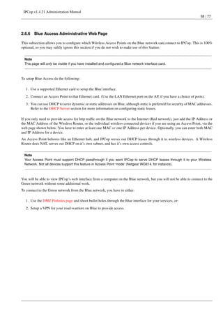IPCop v1.4.21 Administration Manual
                                                                                                                        58 / 77




2.6.6   Blue Access Administrative Web Page

This subsection allows you to conﬁgure which Wireless Access Points on the Blue network can connect to IPCop. This is 100%
optional, so you may safely ignore this section if you do not wish to make use of this feature.


  Note
  This page will only be visible if you have installed and conﬁgured a Blue network interface card.



To setup Blue Access do the following:

   1. Use a supported Ethernet card to setup the Blue interface.
   2. Connect an Access Point to that Ethernet card. (Use the LAN Ethernet port on the AP, if you have a choice of ports).
   3. You can use DHCP to serve dynamic or static addresses on Blue, although static is preferred for security of MAC addresses.
      Refer to the DHCP Server section for more information on conﬁguring static leases.

If you only need to provide access for http trafﬁc on the Blue network to the Internet (Red network), just add the IP Address or
the MAC Address of the Wireless Router, or the individual wireless connected devices if you are using an Access Point, via the
web page shown below. You have to enter at least one MAC or one IP Address per device. Optionally, you can enter both MAC
and IP Address for a device.
An Access Point behaves like an Ethernet hub, and IPCop serves out DHCP leases through it to wireless devices. A Wireless
Router does NAT, serves out DHCP on it’s own subnet, and has it’s own access controls.


  Note
  Your Access Point must support DHCP passthrough if you want IPCop to serve DHCP leases through it to your Wireless
  Network. Not all devices support this feature in Access Point ‘mode’ (Netgear WG614, for instance).



You will be able to view IPCop’s web interface from a computer on the Blue network, but you will not be able to connect to the
Green network without some additional work.
To connect to the Green network from the Blue network, you have to either:

   1. Use the DMZ Pinholes page and shoot bullet holes through the Blue interface for your services, or:
   2. Setup a VPN for your road-warriors on Blue to provide access.
 