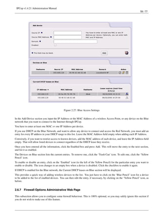 IPCop v1.4.21 Administration Manual
                                                                                                                         59 / 77




                                               Figure 2.27: Blue Access Settings


In the Add Device section you input the IP Address or the MAC Address of a wireless Access Point, or any device on the Blue
network that you want to connect to the Internet through IPCop.
You have to enter at least one MAC or one IP Address per device.
If you use DHCP on the Blue Network, and want to allow any device to connect and access the Red Network, you must add an
entry for every IP address in your DHCP range to this list. Leave the MAC Address ﬁeld empty when adding each IP Address.
Conversely, if you want to restrict access to known devices, add the MAC address of each device, and leave the IP Address ﬁeld
empty. That will allow listed devices to connect regardless of the DHCP lease they receive.
Once you have entered all the information, click the Enabled box and press Add. This will move the entry to the next section,
and list it as enabled.
The Devices on Blue section lists the current entries. To remove one, click the ‘Trash Can’ icon. To edit one, click the ‘Yellow
Pencil’ icon.
To enable or disable an entry, click on the ‘Enabled’ icon (to the left of the Yellow Pencil) for the particular entry you want to
enable or disable. The icon changes to an empty box when a device is disabled. Click the checkbox to enable it again.
If DHCP is enabled for the Blue network, the Current DHCP leases on Blue section will be displayed.
This provides a quick way of adding wireless devices to the list. You just have to click on the ‘Blue Pencil’ icon for a device
to be added to the list of enabled devices. You can then edit the entry, if necessary, by clicking on the ‘Yellow Pencil’ icon, as
before.


2.6.7   Firewall Options Administrative Web Page

This subsection allows you to conﬁgure some ﬁrewall behaviour. This is 100% optional, so you may safely ignore this section if
you do not wish to make use of this feature.
 