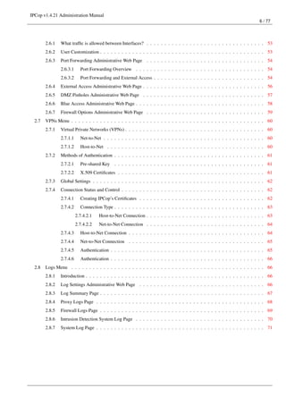 IPCop v1.4.21 Administration Manual
                                                                                                                            6 / 77




        2.6.1   What trafﬁc is allowed between Interfaces? . . . . . . . . . . . . . . . . . . . . . . . . . . . . . . . . . 53
        2.6.2   User Customization . . . . . . . . . . . . . . . . . . . . . . . . . . . . . . . . . . . . . . . . . . . . . . 53
        2.6.3   Port Forwarding Administrative Web Page . . . . . . . . . . . . . . . . . . . . . . . . . . . . . . . . . 54
                2.6.3.1     Port Forwarding Overview . . . . . . . . . . . . . . . . . . . . . . . . . . . . . . . . . . . . 54
                2.6.3.2     Port Forwarding and External Access . . . . . . . . . . . . . . . . . . . . . . . . . . . . . . . 54
        2.6.4   External Access Administrative Web Page . . . . . . . . . . . . . . . . . . . . . . . . . . . . . . . . . . 56
        2.6.5   DMZ Pinholes Administrative Web Page . . . . . . . . . . . . . . . . . . . . . . . . . . . . . . . . . . 57
        2.6.6   Blue Access Administrative Web Page . . . . . . . . . . . . . . . . . . . . . . . . . . . . . . . . . . . . 58
        2.6.7   Firewall Options Administrative Web Page . . . . . . . . . . . . . . . . . . . . . . . . . . . . . . . . . 59
  2.7   VPNs Menu . . . . . . . . . . . . . . . . . . . . . . . . . . . . . . . . . . . . . . . . . . . . . . . . . . . . . . 60
        2.7.1   Virtual Private Networks (VPNs) . . . . . . . . . . . . . . . . . . . . . . . . . . . . . . . . . . . . . . . 60
                2.7.1.1     Net-to-Net . . . . . . . . . . . . . . . . . . . . . . . . . . . . . . . . . . . . . . . . . . . . . 60
                2.7.1.2     Host-to-Net . . . . . . . . . . . . . . . . . . . . . . . . . . . . . . . . . . . . . . . . . . . . 60
        2.7.2   Methods of Authentication . . . . . . . . . . . . . . . . . . . . . . . . . . . . . . . . . . . . . . . . . . 61
                2.7.2.1     Pre-shared Key . . . . . . . . . . . . . . . . . . . . . . . . . . . . . . . . . . . . . . . . . . 61
                2.7.2.2     X.509 Certiﬁcates . . . . . . . . . . . . . . . . . . . . . . . . . . . . . . . . . . . . . . . . . 61
        2.7.3   Global Settings . . . . . . . . . . . . . . . . . . . . . . . . . . . . . . . . . . . . . . . . . . . . . . . . 62
        2.7.4   Connection Status and Control . . . . . . . . . . . . . . . . . . . . . . . . . . . . . . . . . . . . . . . . 62
                2.7.4.1     Creating IPCop’s Certiﬁcates . . . . . . . . . . . . . . . . . . . . . . . . . . . . . . . . . . . 62
                2.7.4.2     Connection Type . . . . . . . . . . . . . . . . . . . . . . . . . . . . . . . . . . . . . . . . . . 63
                          2.7.4.2.1   Host-to-Net Connection . . . . . . . . . . . . . . . . . . . . . . . . . . . . . . . . . 63
                          2.7.4.2.2   Net-to-Net Connection . . . . . . . . . . . . . . . . . . . . . . . . . . . . . . . . . 64
                2.7.4.3     Host-to-Net Connection . . . . . . . . . . . . . . . . . . . . . . . . . . . . . . . . . . . . . . 64
                2.7.4.4     Net-to-Net Connection . . . . . . . . . . . . . . . . . . . . . . . . . . . . . . . . . . . . . . 65
                2.7.4.5     Authentication . . . . . . . . . . . . . . . . . . . . . . . . . . . . . . . . . . . . . . . . . . . 65
                2.7.4.6     Authentication . . . . . . . . . . . . . . . . . . . . . . . . . . . . . . . . . . . . . . . . . . . 66
  2.8   Logs Menu . . . . . . . . . . . . . . . . . . . . . . . . . . . . . . . . . . . . . . . . . . . . . . . . . . . . . . 66
        2.8.1   Introduction . . . . . . . . . . . . . . . . . . . . . . . . . . . . . . . . . . . . . . . . . . . . . . . . . . 66
        2.8.2   Log Settings Administrative Web Page . . . . . . . . . . . . . . . . . . . . . . . . . . . . . . . . . . . 66
        2.8.3   Log Summary Page . . . . . . . . . . . . . . . . . . . . . . . . . . . . . . . . . . . . . . . . . . . . . . 67
        2.8.4   Proxy Logs Page . . . . . . . . . . . . . . . . . . . . . . . . . . . . . . . . . . . . . . . . . . . . . . . 68
        2.8.5   Firewall Logs Page . . . . . . . . . . . . . . . . . . . . . . . . . . . . . . . . . . . . . . . . . . . . . . 69
        2.8.6   Intrusion Detection System Log Page . . . . . . . . . . . . . . . . . . . . . . . . . . . . . . . . . . . . 70
        2.8.7   System Log Page . . . . . . . . . . . . . . . . . . . . . . . . . . . . . . . . . . . . . . . . . . . . . . . 71
 