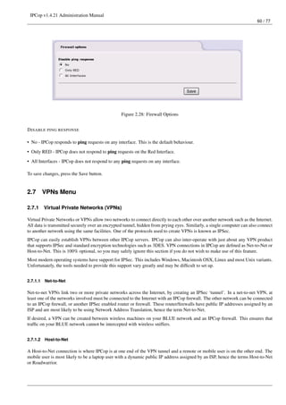 IPCop v1.4.21 Administration Manual
                                                                                                                         60 / 77




                                                 Figure 2.28: Firewall Options


D ISABLE PING RESPONSE

• No - IPCop responds to ping requests on any interface. This is the default behaviour.
• Only RED - IPCop does not respond to ping requests on the Red Interface.

• All Interfaces - IPCop does not respond to any ping requests on any interface.

To save changes, press the Save button.


2.7       VPNs Menu

2.7.1     Virtual Private Networks (VPNs)

Virtual Private Networks or VPNs allow two networks to connect directly to each other over another network such as the Internet.
All data is transmitted securely over an encrypted tunnel, hidden from prying eyes. Similarly, a single computer can also connect
to another network using the same facilities. One of the protocols used to create VPNs is known as IPSec.
IPCop can easily establish VPNs between other IPCop servers. IPCop can also inter-operate with just about any VPN product
that supports IPSec and standard encryption technologies such as 3DES. VPN connections in IPCop are deﬁned as Net-to-Net or
Host-to-Net. This is 100% optional, so you may safely ignore this section if you do not wish to make use of this feature.
Most modern operating systems have support for IPSec. This includes Windows, Macintosh OSX, Linux and most Unix variants.
Unfortunately, the tools needed to provide this support vary greatly and may be difﬁcult to set up.


2.7.1.1   Net-to-Net

Net-to-net VPNs link two or more private networks across the Internet, by creating an IPSec ‘tunnel’. In a net-to-net VPN, at
least one of the networks involved must be connected to the Internet with an IPCop ﬁrewall. The other network can be connected
to an IPCop ﬁrewall, or another IPSec enabled router or ﬁrewall. These router/ﬁrewalls have public IP addresses assigned by an
ISP and are most likely to be using Network Address Translation, hence the term Net-to-Net.
If desired, a VPN can be created between wireless machines on your BLUE network and an IPCop ﬁrewall. This ensures that
trafﬁc on your BLUE network cannot be intercepted with wireless sniffers.


2.7.1.2   Host-to-Net

A Host-to-Net connection is where IPCop is at one end of the VPN tunnel and a remote or mobile user is on the other end. The
mobile user is most likely to be a laptop user with a dynamic public IP address assigned by an ISP, hence the terms Host-to-Net
or Roadwarrior.
 
