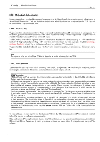 IPCop v1.4.21 Administration Manual
                                                                                                                            61 / 77




2.7.2     Methods of Authentication

It is necessary to have a pre-shared key/password/pass phrase or an X.509 certiﬁcate before trying to conﬁgure a Roadwarrior or
Net-to-Net VPN connection. These are methods of authentication, which identify the user trying to access the VPN. They will
be required in the VPN conﬁguration stage.


2.7.2.1   Pre-shared Key

The pre-shared key authentication method or PSK is a very simple method that allows VPN connections to be set up quickly. For
this method, you enter an authentication phrase. This can be any character string — similar to a password. This phrase must be
available for authentication on IPCop and to the VPN client.
The PSK method involves fewer steps than certiﬁcate authentication. It can be used to test connectivity of a VPN and to become
familiar with the procedure of establishing a VPN connection. Experienced users may wish to progress straight to generating a
certiﬁcate of authority before trying to conﬁgure a roadwarrior or a net-to-net VPN connection.
The pre-shared key method should not be used with Roadwarrior connections as all roadwarriors must use the same pre-shared
key.


  Note
  The clocks on either end of the IPCop VPN tunnel should be up to date before conﬁguring a VPN.



2.7.2.2   X.509 Certiﬁcates

X.509 certiﬁcates are a very secure way of connecting VPN servers. To implement X.509 certiﬁcates you must either generate
or setup up the certiﬁcates on IPCop or use another certiﬁcation authority on your network.


  X.509 Terminology
  X.509 certiﬁcates on IPCop and many other implementations are manipulated and controlled by OpenSSL. SSL, or the Secure
  Sockets Layer, has its own terminology.
  X.509 certiﬁcates, depending on their type, may contain public and private encryption keys, pass phrases and information about
  the entity they refer to. These certiﬁcates are meant to be validated by Certiﬁcation Authorities (Certiﬁcate Authorities) or CAs.
  When used by web browsers, the CA certiﬁcates of major, pay for, CAs are compiled into the browsers. To validate a host
  certiﬁcate, the certiﬁcate is passed to the appropriate CA to perform validation. On private networks or unique hosts, the CA
  may reside on a local host. In IPCop’s case, this is the IPCop ﬁrewall, itself.
  Certiﬁcation requests are requests for X.509 certiﬁcates that are passed to CAs. The CAs in turn generate an X.509 certiﬁcate
  by signing the request. These are returned to the requesting entity as X.509 certiﬁcates. This certiﬁcate will be known to the
  CA, since it signed it.
  You will see that X.509 certiﬁcates and requests can be stored on your hard drive in three different formats, usually identiﬁed
  by their extensions. PEM format is the default for OpenSSL. It can contain all the information associated with certiﬁcates in
  printable format. DER format contains just the key information and not any extra X.509 information. This is the default format
  for most browsers. PEM format wraps headers around DER format keys. PKCS#12, PFK or P12 certiﬁcates contain the same
  information as PEM ﬁles in binary format. Using the openssl command, PEM and PKCS#12 ﬁles can be transformed into their
  opposite number.



To use a certiﬁcate, you must import it into the other side’s CA, too. The IPSec implementation on IPCop contains its own built
in CA. CAs may run on roadwarrior’s machines, also.
If the roadwarrior’s IPSec implementation does not have CA capabilities, you can generate a certiﬁcate request, import it into
IPCop so that IPCop’s CA can sign it, export the resulting certiﬁcate and import it into the originating road warrior’s IPSec
software.
 