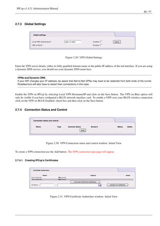 IPCop v1.4.21 Administration Manual
                                                                                                                          62 / 77




2.7.3     Global Settings




                                                Figure 2.29: VPN Global Settings


Enter the VPN server details, either its fully qualiﬁed domain name or the public IP address of the red interface. If you are using
a dynamic DNS service, you should use your dynamic DNS name here.


  VPNs and Dynamic DNS
  If your ISP changes your IP address, be aware that Net-to-Net VPNs may have to be restarted from both ends of the tunnel.
  Roadwarriors will also have to restart their connections in this case.



Enable the VPN on IPCop by selecting Local VPN Hostname/IP and click on the Save button. The VPN on Blue option will
only be visible if you have conﬁgured a BLUE network interface card. To enable a VPN over your BLUE wireless connection
click on the VPN on BLUE Enabled: check box and then click on the Save button.


2.7.4     Connection Status and Control




                             Figure 2.30: VPN Connection status and control window: Initial View


To create a VPN connection use the Add button. The VPN connection type page will appear.


2.7.4.1   Creating IPCop’s Certiﬁcates




                                 Figure 2.31: VPN Certiﬁcate Authorities window: Initial View
 