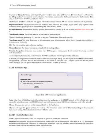 IPCop v1.4.21 Administration Manual
                                                                                                                       63 / 77




To create an IPCop’s Certiﬁcate Authority or CA, enter your CA’s name in the CA Name box. The name should be different than
the IPCop machine’s host name to avoid confusion. For example, ipcopca for the CA and ipcop for the hostname. Then
click on the Generate Root/Host Certiﬁcates button.
The Generate Root/Host Certiﬁcates will appear. Fill out the form and both a X.509 root and host certiﬁcate will be generated.
Organization Name The organization name you want used in the certiﬁcate. For example, if your VPN is tying together schools
in a school district, you may want to use something like ‘Some School District.’
IPCop’s Hostname This should be the fully qualiﬁed domain name of your IPCop. If you are using a dynamic DNS service, use
it.
Your E-mail Address Your E-mail address, so that folks can get hold of you.
The next three ﬁelds; department, city and state or province. You can leave them out if you wish.
Your Department This is the department or suborganization name. Continuing the school district example, this could be XX
Elementary School.
City The city or mailing address for your machine.
State or Province The state or province associated with the mailing address.
Country This pull down selection menu contains every ISO recognized country name. Use it to select the country associated
with the certiﬁcate.
After completing the form, click on the Generate Root/Host Certiﬁcates button to generate the certiﬁcates.
If desired, you can generate several root and host certiﬁcates on a single IPCop, and then export them to PKCS12 format ﬁles,
encrypted with a password. You can then email them as attachments to your other sites. Using the Upload PKCS12 ﬁle portion
of this web page, you can upload and decrypt the certiﬁcates on a local IPCop machine.


2.7.4.2     Connection Type




                                         Figure 2.32: VPN Connection Type Selection


Select either Host-to-Net (Roadwarrior) for mobile users who need access to the GREEN network or Net-to-Net to allow users
on another network access to your GREEN network and to allow users on your GREEN network access to the other network.
Choose the connection type you wish to create and click on the Add button.
The next web page that appears contains two sections. The Connection section will be different depending on the connection
type you are adding. The Authentication section will be the same.


2.7.4.2.1    Host-to-Net Connection

Name Choose a simple name (lower case only with no spaces) to identify this connection.
Interface Then select the IPCop network interface the road warrior will be connecting on, either RED or BLUE. Selecting the
RED interface will allow the roadwarrior to connect from the Internet. Selecting the BLUE interface will allow the roadwarrior
to connect to the GREEN network from a local wireless network.
 