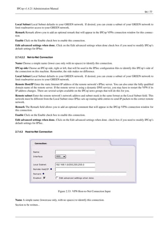 IPCop v1.4.21 Administration Manual
                                                                                                                         64 / 77




Local Subnet Local Subnet defaults to your GREEN network. If desired, you can create a subnet of your GREEN network to
limit roadwarrior access to your GREEN network.
Remark Remark allows you to add an optional remark that will appear in the IPCop VPNs connection window for this connec-
tion.
Enable Click on the Enable check box to enable this connection.
Edit advanced settings when done. Click on the Edit advanced settings when done check box if you need to modify IPCop’s
default settings for IPSec.


2.7.4.2.2    Net-to-Net Connection

Name Choose a simple name (lower case only with no spaces) to identify this connection.
IPCop side Choose an IPCop side, right or left, that will be used in the IPSec conﬁguration ﬁles to identify this IPCop’s side of
the connection on this machine. Remember, the side makes no difference.
Local Subnet Local Subnet defaults to your GREEN network. If desired, you can create a subnet of your GREEN network to
limit roadwarrior access to your GREEN network.
Remote Host/IP Enter the static Internet IP address of the remote network’s IPSec server. You can also enter the fully qualiﬁed
domain name of the remote server. If the remote server is using a dynamic DNS service, you may have to restart the VPN if its
IP address changes. There are several scripts available on the IPCop news groups that will do this for you.
Remote subnet Enter the remote network’s network address and subnet mask in the same format as the Local Subnet ﬁeld. This
network must be different from the Local Subnet since IPSec sets up routing table entries to send IP packets to the correct remote
network.
Remark The Remark ﬁeld allows you to add an optional comment that will appear in the IPCop VPNs connection window for
this connection.
Enable Click on the Enable check box to enable this connection.
Edit advanced settings when done. Click on the Edit advanced settings when done. check box if you need to modify IPCop’s
default settings for IPSec.


2.7.4.3     Host-to-Net Connection




                                        Figure 2.33: VPN Host-to-Net Connection Input


Name A simple name (lowercase only, with no spaces) to identify this connection.
Section to be written...
 