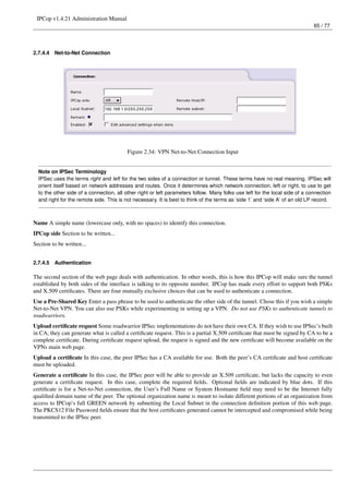 IPCop v1.4.21 Administration Manual
                                                                                                                              65 / 77




2.7.4.4   Net-to-Net Connection




                                          Figure 2.34: VPN Net-to-Net Connection Input


  Note on IPSec Terminology
  IPSec uses the terms right and left for the two sides of a connection or tunnel. These terms have no real meaning. IPSec will
  orient itself based on network addresses and routes. Once it determines which network connection, left or right, to use to get
  to the other side of a connection, all other right or left parameters follow. Many folks use left for the local side of a connection
  and right for the remote side. This is not necessary. It is best to think of the terms as ‘side 1’ and ‘side A’ of an old LP record.



Name A simple name (lowercase only, with no spaces) to identify this connection.
IPCop side Section to be written...
Section to be written...


2.7.4.5   Authentication

The second section of the web page deals with authentication. In other words, this is how this IPCop will make sure the tunnel
established by both sides of the interface is talking to its opposite number. IPCop has made every effort to support both PSKs
and X.509 certiﬁcates. There are four mutually exclusive choices that can be used to authenticate a connection.
Use a Pre-Shared Key Enter a pass phrase to be used to authenticate the other side of the tunnel. Chose this if you wish a simple
Net-to-Net VPN. You can also use PSKs while experimenting in setting up a VPN. Do not use PSKs to authenticate tunnels to
roadwarriors.
Upload certiﬁcate request Some roadwarrior IPSec implementations do not have their own CA. If they wish to use IPSec’s built
in CA, they can generate what is called a certiﬁcate request. This is a partial X.509 certiﬁcate that must be signed by CA to be a
complete certiﬁcate. During certiﬁcate request upload, the request is signed and the new certiﬁcate will become available on the
VPNs main web page.
Upload a certiﬁcate In this case, the peer IPSec has a CA available for use. Both the peer’s CA certiﬁcate and host certiﬁcate
must be uploaded.
Generate a certiﬁcate In this case, the IPSec peer will be able to provide an X.509 certiﬁcate, but lacks the capacity to even
generate a certiﬁcate request. In this case, complete the required ﬁelds. Optional ﬁelds are indicated by blue dots. If this
certiﬁcate is for a Net-to-Net connection, the User’s Full Name or System Hostname ﬁeld may need to be the Internet fully
qualiﬁed domain name of the peer. The optional organization name is meant to isolate different portions of an organization from
access to IPCop’s full GREEN network by subnetting the Local Subnet in the connection deﬁnition portion of this web page.
The PKCS12 File Password ﬁelds ensure that the host certiﬁcates generated cannot be intercepted and compromised while being
transmitted to the IPSec peer.
 