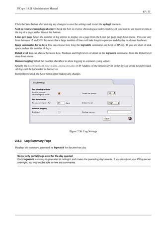IPCop v1.4.21 Administration Manual
                                                                                                                      67 / 77




Click the Save button after making any changes to save the settings and restart the syslogd daemon.
Sort in reverse chronological order Check the Sort in reverse chronological order checkbox if you want to see recent events at
the top of a page, rather than at the bottom.
Lines per page Select the number of log entries to display on a page from the Lines per page drop down menu. This can vary
from between 15 and 500. Be aware that a large number of lines will take longer to process and display on slower hardware.
Keep summaries for n days You can choose how long the logwatch summaries are kept on IPCop. If you are short of disk
space, reduce the number of days.
Detail level You can choose between Low, Medium and High levels of detail in the logwatch summaries from the Detail level
drop down menu.
Remote logging Select the Enabled checkbox to allow logging to a remote syslog server.
Specify the hostname or hostname.domainname or IP Address of the remote server in the Syslog server ﬁeld provided.
All logs will be forwarded to that server.
Remember to click the Save button after making any changes.




                                                  Figure 2.36: Log Settings


2.8.3   Log Summary Page

Displays the summary generated by logwatch for the previous day.


  No (or only partial) logs exist for the day queried
  Each logwatch summary is generated at midnight, and covers the preceding day’s events. If you do not run your IPCop server
  overnight, you may not be able to view any summaries.
 