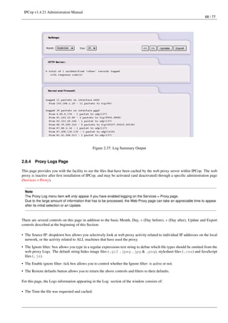 IPCop v1.4.21 Administration Manual
                                                                                                                        68 / 77




                                               Figure 2.37: Log Summary Output


2.8.4   Proxy Logs Page

This page provides you with the facility to see the ﬁles that have been cached by the web proxy server within IPCop. The web
proxy is inactive after ﬁrst installation of IPCop, and may be activated (and deactivated) through a speciﬁc administration page
(Services > Proxy).


  Note
  The Proxy Log menu item will only appear if you have enabled logging on the Services > Proxy page.
  Due to the large amount of information that has to be processed, the Web Proxy page can take an appreciable time to appear
  after its initial selection or an Update.



There are several controls on this page in addition to the basic Month, Day, « (Day before), » (Day after), Update and Export
controls described at the beginning of this Section:

• The Source IP: dropdown box allows you selectively look at web proxy activity related to individual IP addresses on the local
  network, or the activity related to ALL machines that have used the proxy.
• The Ignore ﬁlter: box allows you type in a regular expressions text string to deﬁne which ﬁle types should be omitted from the
  web proxy Logs. The default string hides image ﬁles (.gif .jpeg .jpg & .png), stylesheet ﬁles (.css) and JavaScript
  ﬁles (.js).
• The Enable ignore ﬁlter: tick box allows you to control whether the Ignore ﬁlter: is active or not.
• The Restore defaults button allows you to return the above controls and ﬁlters to their defaults.

For this page, the Logs information appearing in the Log: section of the window consists of:

• The Time the ﬁle was requested and cached.
 