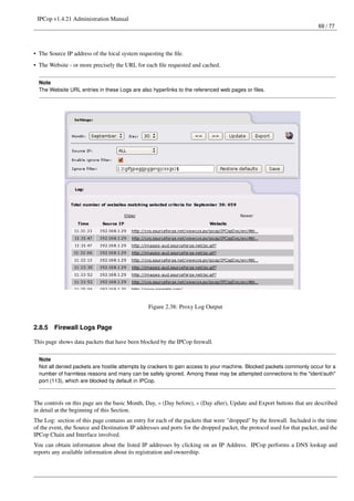 IPCop v1.4.21 Administration Manual
                                                                                                                         69 / 77




• The Source IP address of the local system requesting the ﬁle.
• The Website - or more precisely the URL for each ﬁle requested and cached.

  Note
  The Website URL entries in these Logs are also hyperlinks to the referenced web pages or ﬁles.




                                                 Figure 2.38: Proxy Log Output


2.8.5   Firewall Logs Page

This page shows data packets that have been blocked by the IPCop ﬁrewall.

  Note
  Not all denied packets are hostile attempts by crackers to gain access to your machine. Blocked packets commonly occur for a
  number of harmless reasons and many can be safely ignored. Among these may be attempted connections to the "ident/auth"
  port (113), which are blocked by default in IPCop.



The controls on this page are the basic Month, Day, « (Day before), » (Day after), Update and Export buttons that are described
in detail at the beginning of this Section.
The Log: section of this page contains an entry for each of the packets that were "dropped" by the ﬁrewall. Included is the time
of the event, the Source and Destination IP addresses and ports for the dropped packet, the protocol used for that packet, and the
IPCop Chain and Interface involved.
You can obtain information about the listed IP addresses by clicking on an IP Address. IPCop performs a DNS lookup and
reports any available information about its registration and ownership.
 