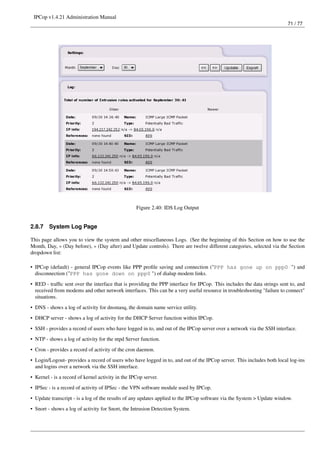 IPCop v1.4.21 Administration Manual
                                                                                                                         71 / 77




                                                   Figure 2.40: IDS Log Output


2.8.7    System Log Page

This page allows you to view the system and other miscellaneous Logs. (See the beginning of this Section on how to use the
Month, Day, « (Day before), » (Day after) and Update controls). There are twelve different categories, selected via the Section
dropdown list:

• IPCop (default) - general IPCop events like PPP proﬁle saving and connection ("PPP has gone up on ppp0 ") and
  disconnection ("PPP has gone down on ppp0 ") of dialup modem links.
• RED - trafﬁc sent over the interface that is providing the PPP interface for IPCop. This includes the data strings sent to, and
  received from modems and other network interfaces. This can be a very useful resource in troubleshooting "failure to connect"
  situations.
• DNS - shows a log of activity for dnsmasq, the domain name service utility.
• DHCP server - shows a log of activity for the DHCP Server function within IPCop.
• SSH - provides a record of users who have logged in to, and out of the IPCop server over a network via the SSH interface.
• NTP - shows a log of activity for the ntpd Server function.
• Cron - provides a record of activity of the cron daemon.
• Login/Logout- provides a record of users who have logged in to, and out of the IPCop server. This includes both local log-ins
  and logins over a network via the SSH interface.
• Kernel - is a record of kernel activity in the IPCop server.
• IPSec - is a record of activity of IPSec - the VPN software module used by IPCop.
• Update transcript - is a log of the results of any updates applied to the IPCop software via the System > Update window.
• Snort - shows a log of activity for Snort, the Intrusion Detection System.
 